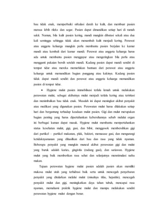 bau tidak enak, memperbaiki sirkulasi darah ke kulit, dan membuat pasien 
merasa lebih rileks dan segar. Pasien dapat dimandikan setiap hari di rumah 
sakit. Namun, bila kulit pasien kering, mandi mungkin dibatasi sekali atau dua 
kali seminggu sehingga tidak akan menambah kulit menjadi kering. Perawat 
atau anggota keluarga mungkin perlu membantu pasien berjalan ke kamar 
mandi atau kembali dari kamar mandi. Perawat atau anggota keluarga harus 
ada untuk membantu pasien mengguyur atau mengeringkan bila perlu atau 
mengganti pakaian bersih setelah mandi. Kadang pasien dapat mandi sendiri di 
tempat tidur atau mereka memerlukan bantuan dari perawat atau anggota 
keluarga untuk memandikan bagian punggung atau kakinya. Kadang pasien 
tidak dapat mandi sendiri dan perawat atau anggota keluarga memandikan 
pasien di tempat tidur. 
 Hygiene mulut pasien immobilisasi terlalu lemah untuk melakukan 
perawatan mulut, sebagai akibatnya mulut menjadi terlalu kering atau teriritasi 
dan menimbulkan bau tidak enak. Masalah ini dapat meningkat akibat penyakit 
atau medikasi yang digunakan pasien. Perawatan mulut harus dilakukan setiap 
hari dan bergantung terhadap keadaan mulut pasien. Gigi dan mulut merupakan 
bagian penting yang harus dipertahankan kebersihannya sebab melalui organ 
ini berbagai kuman dapat masuk. Hygiene mulut membantu mempertahankan 
status kesehatan mulut, gigi, gusi, dan bibir, menggosok membersihkan gigi 
dari partikel – partikel makanan, plak, bakteri, memasase gusi, dan mengurangi 
ketidaknyamanan yang dihasilkan dari bau dan rasa yang tidak nyaman. 
Beberapa penyakit yang mungkin muncul akibat perawatan gigi dan mulut 
yang buruk adalah karies, gingivitis (radang gusi), dan sariawan. Hygiene 
mulut yang baik memberikan rasa sehat dan selanjutnya menstimulasi nafsu 
makan. 
Tujuan perawatan hygiene mulut pasien adalah pasien akan memiliki 
mukosa mulut utuh yang terhidrasi baik serta untuk mencegah penyebaran 
penyakit yang ditularkan melalui mulut (misalnya tifus, hepatitis), mencegah 
penyakit mulut dan gigi, meningkatkan daya tahan tubuh, mencapai rasa 
nyaman, memahami praktik hygiene mulut dan mampu melakukan sendiri 
perawatan hygiene mulut dengan benar. 
 