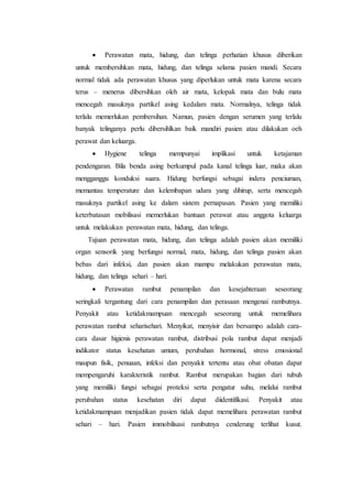  Perawatan mata, hidung, dan telinga perhatian khusus diberikan 
untuk membersihkan mata, hidung, dan telinga selama pasien mandi. Secara 
normal tidak ada perawatan khusus yang diperlukan untuk mata karena secara 
terus – menerus dibersihkan oleh air mata, kelopak mata dan bulu mata 
mencegah masuknya partikel asing kedalam mata. Normalnya, telinga tidak 
terlalu memerlukan pembersihan. Namun, pasien dengan serumen yang terlalu 
banyak telinganya perlu dibersihlkan baik mandiri pasien atau dilakukan oeh 
perawat dan keluarga. 
 Hygiene telinga mempunyai implikasi untuk ketajaman 
pendengaran. Bila benda asing berkumpul pada kanal telinga luar, maka akan 
mengganggu konduksi suara. Hidung berfungsi sebagai indera penciuman, 
memantau temperature dan kelembapan udara yang dihirup, serta mencegah 
masuknya partikel asing ke dalam sistem pernapasan. Pasien yang memiliki 
keterbatasan mobilisasi memerlukan bantuan perawat atau anggota keluarga 
untuk melakukan perawatan mata, hidung, dan telinga. 
Tujuan perawatan mata, hidung, dan telinga adalah pasien akan memiliki 
organ sensorik yang berfungsi normal, mata, hidung, dan telinga pasien akan 
bebas dari infeksi, dan pasien akan mampu melakukan perawatan mata, 
hidung, dan telinga sehari – hari. 
 Perawatan rambut penampilan dan kesejahteraan seseorang 
seringkali tergantung dari cara penampilan dan perasaan mengenai rambutnya. 
Penyakit atau ketidakmampuan mencegah seseorang untuk memelihara 
perawatan rambut seharisehari. Menyikat, menyisir dan bersampo adalah cara-cara 
dasar higienis perawatan rambut, distribusi pola rambut dapat menjadi 
indikator status kesehatan umum, perubahan hormonal, stress emosional 
maupun fisik, penuaan, infeksi dan penyakit tertentu atau obat obatan dapat 
mempengaruhi karakteristik rambut. Rambut merupakan bagian dari tubuh 
yang memiliki fungsi sebagai proteksi serta pengatur suhu, melalui rambut 
perubahan status kesehatan diri dapat diidentifikasi. Penyakit atau 
ketidakmampuan menjadikan pasien tidak dapat memelihara perawatan rambut 
sehari – hari. Pasien immobilisasi rambutnya cenderung terlihat kusut. 
 