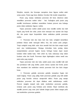 Menyikat, menyisir, dan bersampo merupakan dasar higyene rambut untuk 
semua pasien. Pasien juga harus diizinkan bercukur bila kondisi mengizinkan. 
Pasien yang mampu melakukan perawatan diri harus dimotivasi untuk 
memelihara perawatan rambut sehari – hari. Sedangkan pada pasien yang 
memiliki keterbatasan mobilisasi memerlukan bantuan perawat atau keluarga 
pasien dalam melakukan higyene rambut. 
Tujuan perawatan rambut adalah pasien akan memiliki rambut dan kulit 
kepala yang bersih dan sehat, pasien akan mencapai rasa nyaman dan harga 
diri, dan pasien dapat berpartisifasi dalam melakukan praktik perawatan 
rambut. 
 Perawatan kaki dan kuku kaki dan kuku seringkali memerlukan 
perhatian khusus untuk mencegah infeksi, bau, dan cedera pada jaringan. 
Tetapi seringkali orang tidak sadar akan masalah kaki dan kuku sampai terjadi 
nyeri atau ketidaknyamanan. Menjaga kebersihan kuku penting dalam 
mempertahankan personal hygiene karena berbagai kuman dapat masuk 
kedalam tubuh melalui kuku. Oleh sebab itu, kuku seharusnya tetap dalam 
keadaan sehat dan bersih. Perawatan dapat digabungkan selama mandi atau 
pada waktu yang terpisah. 
Tujuan perawatan kaki dan kuku adalah pasien akan memiliki kulit utuh 
dan permukaan kulit yang lembut, pasien merasa nyaman dan bersih, pasien 
akan memahami dan melakukan metode perawatan kaki dan kuku dengan 
benar. 
 Perawatan genitalia perawatan genitalia merupakan bagian dari 
mandi lengkap. Pasien yang paling butuh perawatan genitalia yang teliti adalah 
pasien yang beresiko terbesar memperoleh infeksi. Pasien yang mampu 
melakukan perawatan diri dapat diizinkan untuk melakukannya sendiri. 
Perawat mungkin menjadi malu untuk memberikan perawatan genitalia, 
terutama pada pasien yang berlainan jenis kelamin. Dapat membantu jika 
memiliki perawat yang sama jenis kelamin dengan pasien dalam ruangan pada 
saat memberikan perawatan genitalia. 
 