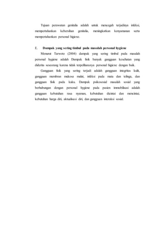 Tujuan perawatan genitalia adalah untuk mencegah terjadinya infeksi, 
mempertahankan kebersihan genitalia, meningkatkan kenyamanan serta 
mempertahankan personal higiene. 
E. Dampak yang sering timbul pada masalah personal hygiene 
Menurut Tarwoto (2004) dampak yang sering timbul pada masalah 
personal hygiene adalah Dampak fisik banyak gangguan kesehatan yang 
diderita seseorang karena tidak terpeliharanya personal higiene dengan baik. 
Gangguan fisik yang sering terjadi adalah gangguan integritas kulit, 
gangguan membran mukosa mulut, infeksi pada mata dan telinga, dan 
gangguan fisik pada kuku. Dampak psikososial masalah sosial yang 
berhubungan dengan personal hygiene pada pasien immobilisasi adalah 
gangguan kebutuhan rasa nyaman, kebutuhan dicintai dan mencintai, 
kebutuhan harga diri, aktualisasi diri, dan gangguan interaksi sosial. 
 
