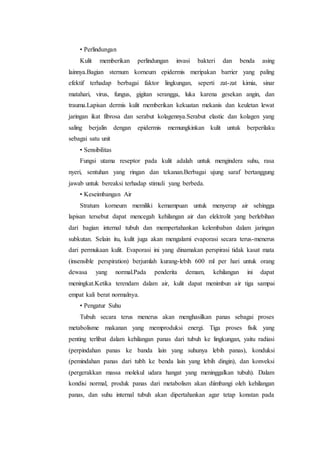 • Perlindungan 
Kulit memberikan perlindungan invasi bakteri dan benda asing 
lainnya.Bagian sternum korneum epidermis meripakan barrier yang paling 
efektif terhadap berbagai faktor lingkungan, seperti zat-zat kimia, sinar 
matahari, virus, fungus, gigitan serangga, luka karena gesekan angin, dan 
trauma.Lapisan dermis kulit memberikan kekuatan mekanis dan keuletan lewat 
jaringan ikat fibrosa dan serabut kolagennya.Serabut elastic dan kolagen yang 
saling berjalin dengan epidermis memungkinkan kulit untuk berperilaku 
sebagai satu unit 
• Sensibilitas 
Fungsi utama reseptor pada kulit adalah untuk mengindera suhu, rasa 
nyeri, sentuhan yang ringan dan tekanan.Berbagai ujung saraf bertanggung 
jawab untuk bereaksi terhadap stimuli yang berbeda. 
• Keseimbangan Air 
Stratum korneum memiliki kemampuan untuk menyerap air sehingga 
lapisan tersebut dapat mencegah kehilangan air dan elektrolit yang berlebihan 
dari bagian internal tubuh dan mempertahankan kelembaban dalam jaringan 
subkutan. Selain itu, kulit juga akan mengalami evaporasi secara terus-menerus 
dari permukaan kulit. Evaporasi ini yang dinamakan perspirasi tidak kasat mata 
(insensible perspiration) berjumlah kurang-lebih 600 ml per hari untuk orang 
dewasa yang normal.Pada penderita demam, kehilangan ini dapat 
meningkat.Ketika terendam dalam air, kulit dapat menimbun air tiga sampai 
empat kali berat normalnya. 
• Pengatur Suhu 
Tubuh secara terus menerus akan menghasilkan panas sebagai proses 
metabolisme makanan yang memproduksi energi. Tiga proses fisik yang 
penting terlibat dalam kehilangan panas dari tubuh ke lingkungan, yaitu radiasi 
(perpindahan panas ke banda lain yang suhunya lebih panas), konduksi 
(pemindahan panas dari tubh ke benda lain yang lebih dingin), dan konveksi 
(pergerakkan massa molekul udara hangat yang meninggalkan tubuh). Dalam 
kondisi normal, produk panas dari metabolism akan diimbangi oleh kehilangan 
panas, dan suhu internal tubuh akan dipertahankan agar tetap konstan pada 
 