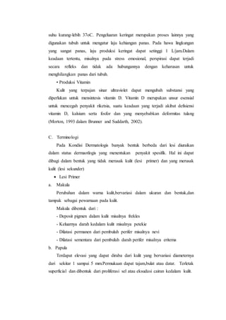 suhu kurang-lebih 37oC. Pengeluaran keringat merupakan proses lainnya yang 
digunakan tubuh untuk mengatur laju kehiangan panas. Pada hawa lingkungan 
yang sangat panas, laju produksi keringat dapat setinggi 1 L/jam.Dalam 
keadaan tertentu, misalnya pada stress emosional, perspirasi dapat terjadi 
secara refleks dan tidak ada hubungannya dengan keharusan untuk 
menghilangkan panas dari tubuh. 
• Produksi Vitamin 
Kulit yang terpajan sinar ultraviolet dapat mengubah substansi yang 
diperlukan untuk mensintesis vitamin D. Vitamin D merupakan unsur esensial 
untuk mencegah penyakit riketsia, suatu keadaan yang terjadi akibat defisiensi 
vitamin D, kalsium serta fosfor dan yang menyebabkan deformitas tulang 
(Morton, 1993 dalam Brunner and Suddarth, 2002). 
C. Terminologi 
Pada Kondisi Dermatologis banyak bentuk berbeda dari lesi diuraikan 
dalam status dermaotlogis yang menentukan penyakit spesifik. Hal ini dapat 
dibagi dalam bentuk yang tidak merusak kulit (lesi primer) dan yang merusak 
kulit (lesi sekunder) 
 Lesi Primer 
a. Makula 
Perubahan dalam warna kulit,bervariasi dalam ukuran dan bentuk,dan 
tampak sebagai pewarnaan pada kulit. 
Makula dibentuk dari : 
- Deposit pigmen dalam kulit misalnya frekles 
- Keluarnya darah kedalam kulit misalnya petekie 
- Dilatasi permanen dari pembuluh perifer misalnya nevi 
- Dilatasi sementara dari pembuluh darah perifer misalnya eritema 
b. Papula 
Terdapat elevasi yang dapat diraba dari kulit yang bervariasi diameternya 
dari sekitar 1 sampai 5 mm.Permukaan dapat tajam,bulat atau datar. Terletak 
superficial dan dibentuk dari proliferasi sel atau eksudasi cairan kedalam kulit. 
 