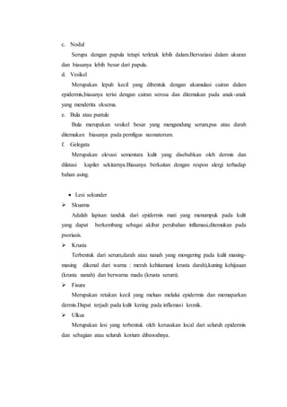 c. Nodul 
Serupa dengan papula tetapi terletak lebih dalam.Bervariasi dalam ukuran 
dan biasanya lebih besar dari papula. 
d. Vesikel 
Merupakan lepuh kecil yang dibentuk dengan akumulasi cairan dalam 
epidermis,biasanya terisi dengan cairan serosa dan ditemukan pada anak-anak 
yang menderita eksema. 
e. Bula atau pustule 
Bula merupakan vesikel besar yang mengandung serum,pus atau darah 
ditemukan biasanya pada pemfigus neonatorum. 
f. Gelegata 
Merupakan elevasi sementara kulit yang disebabkan oleh dermis dan 
dilatasi kapiler sekitarnya.Biasanya berkaitan dengan respon alergi terhadap 
bahan asing. 
 Lesi sekunder 
 Skuama 
Adalah lapisan tanduk dari epidermis mati yang menumpuk pada kulit 
yang dapat berkembang sebagai akibat perubahan inflamasi,ditemukan pada 
psoriasis. 
 Krusta 
Terbentuk dari serum,darah atau nanah yang mongering pada kulit masing-masing 
dikenal dari warna : merah kehitaman( krusta darah),kuning kehijauan 
(krusta nanah) dan berwarna madu (krusta serum). 
 Fisura 
Merupakan retakan kecil yang meluas melalui epidermis dan memaparkan 
dermis.Dapat terjadi pada kulit kering pada inflamasi kronik. 
 Ulkus 
Merupakan lesi yang terbentuk oleh kerusakan local dari seluruh epidermis 
dan sebagian atau seluruh korium dibawahnya. 
 