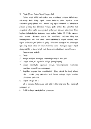 D. Prinsip Umum Dalam Terapi Penyakit kulit 
Tujuan terapi adalah melestarikan atau memelihara keadaan fisiologis dari 
kulit.Terapi local sering dipilih karena medikasi dapat diberikan dalam 
konsentrasi yang optimal pada tempat yang tepat diperlukan. Air memainkan 
peranan penting dan ditemukan banyak pada larutan dan lotion.Jika kulit 
mengalami hidrasi maka akan menjadi lembut dan licin dan untuk tetap dalam 
keadaan ini,kelembaban lingkungan harus adekuat (sekitar 60 %).Jika menurun 
maka stratum korneum menciut dan pecah,barier epidermis hilang dan 
mikroorganisme dan iritan akan masuk,menimbulkan respon inflamasi.Dapat 
terjadi overhidrasi jika jumlah air yang diabsorbsi meningkat dan sambungan 
lipid yang ketat antara sel strtum korneum secara berangsur-angsur diganti 
dengan air.Hal ini dapat terjadi pada daerah popok,ketiakdan daerah lainnya. 
Dasar preparat topical : 
a. Cairan 
 Sebagai kompres basah juga dapat menghilangkan rasa gatal 
 Dengan bedak,jika digunakan sebagai pasta pengering 
 Dengan minyak,jika digunakan sebagai vanishing,karena penitrasinya 
cepat dan memungkinkan penguapan 
 Kelebihan pelumas dan emulsifikasi.Air dalam minyak berfungsi sebagai 
krim emolien yang menembus lebih lambat sehingga dapat menahan 
kelembaban pada kulit. 
b. Minyak sebagai zalf : 
hal ini menahan bahan pada kulit untuk waktu yang lama dan mencegah 
penguapan air. 
c. Bedak,berfungsi meningkatkan penguapan 
 