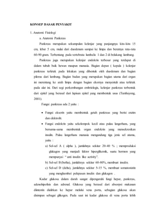 KONSEP DASAR PENYAKIT 
1. Anatomi Fisiologi 
a. Anatomi Pankreas 
Pankreas merupakan sekumpulan kelenjar yang panjangnya kira-kira 15 
cm, lebar 5 cm, mulai dari duodenum sampai ke limpa dan beratnya rata-rata 
60-90 gram. Terbentang pada vertebrata lumbalis 1 dan 2 di belakang lambung. 
Pankreas juga merupakan kelenjar endokrin terbesar yang terdapat di 
dalam tubuh baik hewan maupun manusia. Bagian depan ( kepala ) kelenjar 
pankreas terletak pada lekukan yang dibentuk oleh duodenum dan bagian 
pilorus dari lambung. Bagian badan yang merupakan bagian utama dari organ 
ini merentang ke arah limpa dengan bagian ekornya menyentuh atau terletak 
pada alat ini. Dari segi perkembangan embriologis, kelenjar pankreas terbentuk 
dari epitel yang berasal dari lapisan epitel yang membentuk usus (Tambayong, 
2001). 
Fungsi pankreas ada 2 yaitu : 
 Fungsi eksorin yaitu membentuk getah pankreas yang berisi enzim 
dan elektrolit. 
 Fungsi endokrin yaitu sekelompok kecil atau pulau langerhans, yang 
bersama-sama membentuk organ endokrin yang mensekresikan 
insulin. Pulau langerhans manusia mengandung tiga jenis sel utama, 
yaitu : 
a) Sel-sel A ( alpha ), jumlahnya sekitar 20-40 % ; memproduksi 
glukagon yang manjadi faktor hiperglikemik, suatu hormon yang 
mempunyai “ anti insulin like activity”. 
b) Sel-sel B (betha), jumlahnya sekitar 60-80%, membuat insulin. 
c) Sel-sel D (delta), jumlahnya sekitar 5-15 %, membuat somatostatin 
yang menghambat pelepasan insulin dan glukagon . 
Kadar glukosa dalam darah sangat dipengaruhi fungi hepar, pankreas, 
adenohipofisis dan adrenal. Glukosa yang berasal dari absorpsi makanan 
diintestin dialirkan ke hepar melalui vena porta, sebagian glukosa akan 
disimpan sebagai glikogen. Pada saat ini kadar glukosa di vena porta lebih 
 