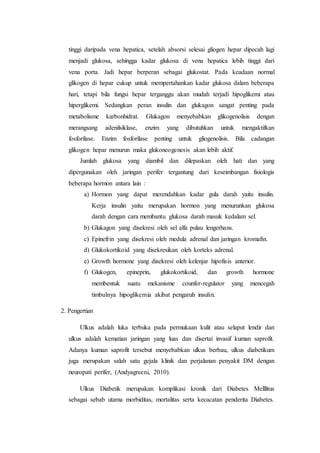 tinggi daripada vena hepatica, setelah absorsi selesai gliogen hepar dipecah lagi 
menjadi glukosa, sehingga kadar glukosa di vena hepatica lebih tinggi dari 
vena porta. Jadi hepar berperan sebagai glukostat. Pada keadaan normal 
glikogen di hepar cukup untuk mempertahankan kadar glukosa dalam beberapa 
hari, tetapi bila fungsi hepar terganggu akan mudah terjadi hipoglikemi atau 
hiperglikemi. Sedangkan peran insulin dan glukagon sangat penting pada 
metabolisme karbonhidrat. Glukagon menyebabkan glikogenolisis dengan 
merangsang adenilsiklase, enzim yang dibutuhkan untuk mengaktifkan 
fosforilase. Enzim fosforilase penting untuk gliogenolisis. Bila cadangan 
glikogen hepar menurun maka glukoneogenesis akan lebih aktif. 
Jumlah glukosa yang diambil dan dilepaskan oleh hati dan yang 
dipergunakan oleh jaringan perifer tergantung dari keseimbangan fisiologis 
beberapa hormon antara lain : 
a) Hormon yang dapat merendahkan kadar gula darah yaitu insulin. 
Kerja insulin yaitu merupakan hormon yang menurunkan glukosa 
darah dengan cara membantu glukosa darah masuk kedalam sel. 
b) Glukagon yang disekresi oleh sel alfa pulau lengerhans. 
c) Epinefrin yang disekresi oleh medula adrenal dan jaringan kromafin. 
d) Glukokortikoid yang disekresikan oleh korteks adrenal. 
e) Growth hormone yang disekresi oleh kelenjar hipofisis anterior. 
f) Glukogen, epineprin, glukokortikoid, dan growth hormone 
membentuk suatu mekanisme counfer-regulator yang mencegah 
timbulnya hipoglikemia akibat pengaruh insulin. 
2. Pengertian 
Ulkus adalah luka terbuka pada permukaan kulit atau selaput lendir dan 
ulkus adalah kematian jaringan yang luas dan disertai invasif kuman saprofit. 
Adanya kuman saprofit tersebut menyebabkan ulkus berbau, ulkus diabetikum 
juga merupakan salah satu gejala klinik dan perjalanan penyakit DM dengan 
neuropati perifer, (Andyagreeni, 2010). 
Ulkus Diabetik merupakan komplikasi kronik dari Diabetes Melllitus 
sebagai sebab utama morbiditas, mortalitas serta kecacatan penderita Diabetes. 
 