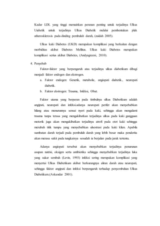 Kadar LDL yang tinggi memainkan peranan penting untuk terjadinya Ulkus 
Uiabetik untuk terjadinya Ulkus Diabetik melalui pembentukan plak 
atherosklerosis pada dinding pembuluh darah, (zaidah 2005). 
Ulkus kaki Diabetes (UKD) merupakan komplikasi yang berkaitan dengan 
morbiditas akibat Diabetes Mellitus. Ulkus kaki Diabetes merupakan 
komplikasi serius akibat Diabetes, (Andyagreeni, 2010). 
4. Penyebab 
Faktor-faktor yang berpengaruh atas terjadinya ulkus diabetikum dibagi 
menjadi faktor endogen dan ekstrogen. 
a. Faktor endogen: Genetik, metabolic, angiopati diabetik., neuropati 
diabetik. 
b. Faktor ekstrogen: Trauma, Infeksi, Obat. 
Faktor utama yang berperan pada timbulnya ulkus Diabetikum adalah 
angipati, neuropati dan infeksi.adanya neuropati perifer akan menyebabkan 
hilang atau menurunnya sensai nyeri pada kaki, sehingga akan mengalami 
trauma tanpa terasa yang mengakibatkan terjadinya ulkus pada kaki gangguan 
motorik juga akan mengakibatkan terjadinya atrofi pada otot kaki sehingga 
merubah titik tumpu yang menyebabkan ulsestrasi pada kaki klien. Apabila 
sumbatan darah terjadi pada pembuluh darah yang lebih besar maka penderita 
akan merasa sakit pada tungkainya sesudah ia berjalan pada jarak tertentu. 
Adanya angiopati tersebut akan menyebabkan terjadinya penurunan 
asupan nutrisi, oksigen serta antibiotika sehingga menyebabkan terjadinya luka 
yang sukar sembuh (Levin, 1993) infeksi sering merupakan komplikasi yang 
menyertai Ulkus Diabetikum akibat berkurangnya aliran darah atau neuropati, 
sehingga faktor angipati dan infeksi berpengaruh terhadap penyembuhan Ulkus 
Diabetikum.(Askandar 2001). 
 