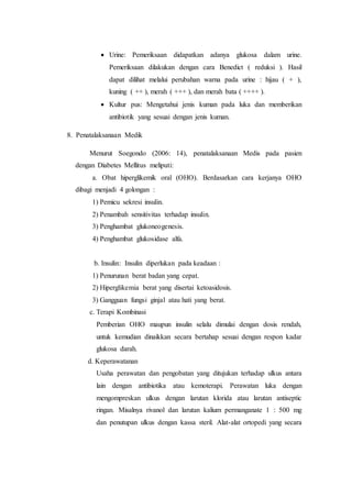  Urine: Pemeriksaan didapatkan adanya glukosa dalam urine. 
Pemeriksaan dilakukan dengan cara Benedict ( reduksi ). Hasil 
dapat dilihat melalui perubahan warna pada urine : hijau ( + ), 
kuning ( ++ ), merah ( +++ ), dan merah bata ( ++++ ). 
 Kultur pus: Mengetahui jenis kuman pada luka dan memberikan 
antibiotik yang sesuai dengan jenis kuman. 
8. Penatalaksanaan Medik 
Menurut Soegondo (2006: 14), penatalaksanaan Medis pada pasien 
dengan Diabetes Mellitus meliputi: 
a. Obat hiperglikemik oral (OHO). Berdasarkan cara kerjanya OHO 
dibagi menjadi 4 golongan : 
1) Pemicu sekresi insulin. 
2) Penambah sensitivitas terhadap insulin. 
3) Penghambat glukoneogenesis. 
4) Penghambat glukosidase alfa. 
b. Insulin: Insulin diperlukan pada keadaan : 
1) Penurunan berat badan yang cepat. 
2) Hiperglikemia berat yang disertai ketoasidosis. 
3) Gangguan fungsi ginjal atau hati yang berat. 
c. Terapi Kombinasi 
Pemberian OHO maupun insulin selalu dimulai dengan dosis rendah, 
untuk kemudian dinaikkan secara bertahap sesuai dengan respon kadar 
glukosa darah. 
d. Keperawatanan 
Usaha perawatan dan pengobatan yang ditujukan terhadap ulkus antara 
lain dengan antibiotika atau kemoterapi. Perawatan luka dengan 
mengompreskan ulkus dengan larutan klorida atau larutan antiseptic 
ringan. Misalnya rivanol dan larutan kalium permanganate 1 : 500 mg 
dan penutupan ulkus dengan kassa steril. Alat-alat ortopedi yang secara 
 