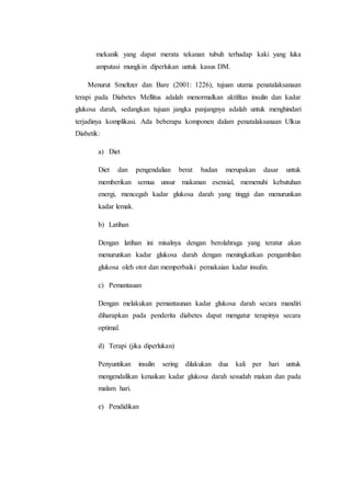mekanik yang dapat merata tekanan tubuh terhadap kaki yang luka 
amputasi mungkin diperlukan untuk kasus DM. 
Menurut Smeltzer dan Bare (2001: 1226), tujuan utama penatalaksanaan 
terapi pada Diabetes Mellitus adalah menormalkan aktifitas insulin dan kadar 
glukosa darah, sedangkan tujuan jangka panjangnya adalah untuk menghindari 
terjadinya komplikasi. Ada beberapa komponen dalam penatalaksanaan Ulkus 
Diabetik: 
a) Diet 
Diet dan pengendalian berat badan merupakan dasar untuk 
memberikan semua unsur makanan esensial, memenuhi kebutuhan 
energi, mencegah kadar glukosa darah yang tinggi dan menurunkan 
kadar lemak. 
b) Latihan 
Dengan latihan ini misalnya dengan berolahraga yang teratur akan 
menurunkan kadar glukosa darah dengan meningkatkan pengambilan 
glukosa oleh otot dan memperbaiki pemakaian kadar insulin. 
c) Pemantauan 
Dengan melakukan pemantaunan kadar glukosa darah secara mandiri 
diharapkan pada penderita diabetes dapat mengatur terapinya secara 
optimal. 
d) Terapi (jika diperlukan) 
Penyuntikan insulin sering dilakukan dua kali per hari untuk 
mengendalikan kenaikan kadar glukosa darah sesudah makan dan pada 
malam hari. 
e) Pendidikan 
 