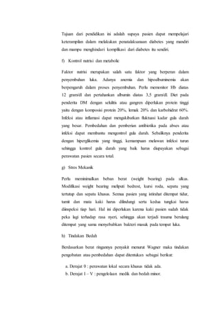 Tujuan dari pendidikan ini adalah supaya pasien dapat mempelajari 
keterampilan dalam melakukan penatalaksanaan diabetes yang mandiri 
dan mampu menghindari komplikasi dari diabetes itu sendiri. 
f) Kontrol nutrisi dan metabolic 
Faktor nutrisi merupakan salah satu faktor yang berperan dalam 
penyembuhan luka. Adanya anemia dan hipoalbuminemia akan 
berpengaruh dalam proses penyembuhan. Perlu memonitor Hb diatas 
12 gram/dl dan pertahankan albumin diatas 3,5 gram/dl. Diet pada 
penderita DM dengan selulitis atau gangren diperlukan protein tinggi 
yaitu dengan komposisi protein 20%, lemak 20% dan karbohidrat 60%. 
Infeksi atau inflamasi dapat mengakibatkan fluktuasi kadar gula darah 
yang besar. Pembedahan dan pemberian antibiotika pada abses atau 
infeksi dapat membantu mengontrol gula darah. Sebaliknya penderita 
dengan hiperglikemia yang tinggi, kemampuan melawan infeksi turun 
sehingga kontrol gula darah yang baik harus diupayakan sebagai 
perawatan pasien secara total. 
g) Stres Mekanik 
Perlu meminimalkan beban berat (weight bearing) pada ulkus. 
Modifikasi weight bearing meliputi bedrest, kursi roda, sepatu yang 
tertutup dan sepatu khusus. Semua pasien yang istirahat ditempat tidur, 
tumit dan mata kaki harus dilindungi serta kedua tungkai harus 
diinspeksi tiap hari. Hal ini diperlukan karena kaki pasien sudah tidak 
peka lagi terhadap rasa nyeri, sehingga akan terjadi trauma berulang 
ditempat yang sama menyebabkan bakteri masuk pada tempat luka. 
h) Tindakan Bedah 
Berdasarkan berat ringannya penyakit menurut Wagner maka tindakan 
pengobatan atau pembedahan dapat ditentukan sebagai berikut: 
a. Derajat 0 : perawatan lokal secara khusus tidak ada. 
b. Derajat I – V : pengelolaan medik dan bedah minor. 
 