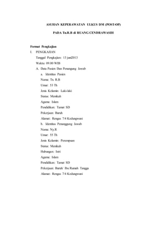 ASUHAN KEPERAWATAN ULKUS DM (POST-OP) 
PADA Tn.R.B di RUANG CENDRAWASIH 
Format Pengkajian 
I. PENGKAJIAN 
Tanggal Pengkajian: 13 juni2013 
Waktu: 09.00 WIB 
A. Data Pasien Dan Penangung Jawab 
a. Identitas Pasien 
Nama: Tn. R.B 
Umur: 53 Th 
Jenis Kelamin: Laki-laki 
Status: Menikah 
Agama: Islam 
Pendidikan: Tamat SD 
Pekerjaan: Buruh 
Alamat: Rengas 7/4 Kedungwuni 
b. Identitas Penanggung Jawab 
Nama: Ny.R 
Umur: 55 Th 
Jenis Kelamin: Perempuan 
Status: Menikah 
Hubungan: Istri 
Agama: Islam 
Pendidikan: Tamat SD 
Pekerjaan: Buruh/ Ibu Rumah Tangga 
Alamat: Rengas 7/4 Kedungwuni 
 
