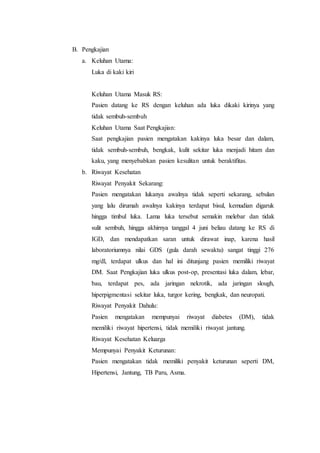 B. Pengkajian 
a. Keluhan Utama: 
Luka di kaki kiri 
Keluhan Utama Masuk RS: 
Pasien datang ke RS dengan keluhan ada luka dikaki kirinya yang 
tidak sembuh-sembuh 
Keluhan Utama Saat Pengkajian: 
Saat pengkajian pasien mengatakan kakinya luka besar dan dalam, 
tidak sembuh-sembuh, bengkak, kulit sekitar luka menjadi hitam dan 
kaku, yang menyebabkan pasien kesulitan untuk beraktifitas. 
b. Riwayat Kesehatan 
Riwayat Penyakit Sekarang: 
Pasien mengatakan lukanya awalnya tidak seperti sekarang, sebulan 
yang lalu dirumah awalnya kakinya terdapat bisul, kemudian digaruk 
hingga timbul luka. Lama luka tersebut semakin melebar dan tidak 
sulit sembuh, hingga akhirnya tanggal 4 juni beliau datang ke RS di 
IGD, dan mendapatkan saran untuk dirawat inap, karena hasil 
laboratoriumnya nilai GDS (gula darah sewaktu) sangat tinggi 276 
mg/dl, terdapat ulkus dan hal ini ditunjang pasien memiliki riwayat 
DM. Saat Pengkajian luka ulkus post-op, presentasi luka dalam, lebar, 
bau, terdapat pes, ada jaringan nekrotik, ada jaringan slough, 
hiperpigmentasi sekitar luka, turgor kering, bengkak, dan neuropati. 
Riwayat Penyakit Dahulu: 
Pasien mengatakan mempunyai riwayat diabetes (DM), tidak 
memiliki riwayat hipertensi, tidak memiliki riwayat jantung. 
Riwayat Kesehatan Keluarga 
Mempunyai Penyakit Keturunan: 
Pasien mengatakan tidak memiliki penyakit keturunan seperti DM, 
Hipertensi, Jantung, TB Paru, Asma. 
 