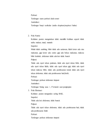 Perkusi: 
Terdengar suara perkusi dada sonor 
Auskultasi: 
Terdengar bunyi vesikular (nafas ekspirasi,inspirasi halus) 
2. Pola Nutrisi 
Keluhan: pasien mengatakan tidak memiliki keluhan seperti tidak 
nafsu makan, mual, muntah 
Inspeksi: 
Mulut tidak sumbing, bibir tidak ada sariawan, lidah kotor ada sisa 
makanan, gigi kotor ada caries gigi ada bekas makanan, mukosa 
bibir lembab, abdomen tidak ada lesi tidak buncit 
Palpasi: 
Tidak ada nyeri tekan palatum, tidak ada nyeri tekan bibir, tidak 
ada nyeri tekan lidah, tidak ada nyeri tekan gigi, tidak ada nyeri 
tekan mukosa bibir, tidak ada pembesaran tonsil, tidak ada nyeri 
tekan abdomen, tidak ada pembesaran hati,limfe. 
Perkusi: 
Terdengar perkusi abdomen timpani 
Auskultasi: 
Terdengar bising usus +, 17x/menit saat pengkajian 
3. Pola Eliminasi 
Keluhan: pasien mengatakn sering BAK. 
Inspeksi: 
Tidak ada lesi abdomen, tidak buncit. 
Palpasi: 
Tidak ada nyeri tekan abdomen, tidak ada pembesaran hati, tidak 
ada pembesaran limfe 
Perkusi: 
Terdengar perkusi abdomen timpani 
 