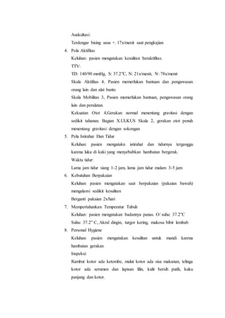Auskultasi: 
Terdengar bising usus +. 17x/menit saat pengkajian 
4. Pola Aktifitas 
Keluhan: pasien mengatakan kesulitan beraktifitas. 
TTV: 
TD: 140/90 mmHg, S: 37.2”C, N: 21x/menit, N: 78x/menit 
Skala Aktifitas 4, Pasien memerlukan bantuan dan pengawasan 
orang lain dan alat bantu 
Skala Mobilitas 3, Pasien memerlukan bantuan, pengawasan orang 
lain dan peralatan. 
Kekuatan Otot 4,Gerakan normal menentang gravitasi dengan 
sedikit tahanan. Bagian X.ULKUS Skala 2, gerakan otot penuh 
menentang gravitasi dengan sokongan 
5. Pola Istirahat Dan Tidur 
Keluhan: pasien mengatakn istirahat dan tidurnya terganggu 
karena luka di kaki yang menyebabkan hambatan bergerak. 
Waktu tidur: 
Lama jam tidur siang 1-2 jam, lama jam tidur malam 3-5 jam 
6. Kebutuhan Berpakaian 
Keluhan: pasien mengatakan saat berpakaian (pakaian bawah) 
mengalami sedikit kesulitan 
Berganti pakaian 2x/hari 
7. Mempertahankan Temperatur Tubuh 
Keluhan: pasien mengatakan badannya panas. O/ suhu: 37.2”C 
Suhu: 37.2” C, Akral dingin, turgor kering, mukosa bibir lembab 
8. Personal Hygiene 
Keluhan: pasien mengatakan kesulitan untuk mandi karena 
hambatan gerakan 
Inspeksi: 
Rambut kotor ada ketombe, mulut kotor ada sisa makanan, telinga 
kotor ada serumen dan lapisan lilin, kulit bersih putih, kuku 
panjang dan kotor. 
 