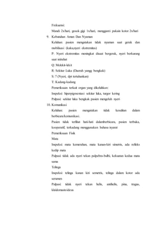 Frekuensi: 
Mandi 2x/hari, gosok gigi 1x/hari, mengganti pakain kotor 2x/hari 
9. Kebutuhan Aman Dan Nyaman 
Keluhan: pasien mengatakan tidak nyaman saat gerak dan 
mobilisasi (kaku,nyeri ekstremitas) 
P: Nyeri ekstremitas meningkat disaat bergerak, nyeri berkurang 
saat istirahat 
Q: Melekit-lekit 
R: Sekitar Luka (Daerah yangg bengkak) 
S: 7 (Nyeri, dpt tertahankan) 
T: Kadang-kadang 
Pemeriksaan terkait organ yang dikeluhkan: 
Inspeksi: hiperpigmentasi sekitar luka, turgor kering 
Palpasi: sekitar luka bengkak pasien mengeluh nyeri 
10. Komunikasi 
Keluhan: pasien mengatakan tidak kesulitan dalam 
berbicara/komunikasi. 
Pasien tidak terlihat hati-hati dalamberbicara, pasien terbuka, 
kooperatif, terkadang menggunakan bahasa isyarat 
Pemeriksaan Fisik 
Mata 
Inspeksi: mata kemerahan, mata kanan-kiri simetris, ada refleks 
kedip mata 
Palpasi: tidak ada nyeri tekan palpebra-bulbi, kekuatan kedua mata 
sama 
Telinga 
Inspeksi: telinga kanan kiri semetris, telinga dalam kotor ada 
serumen 
Palpasi: tidak nyeri tekan helix, antihelix, pina, tragus, 
kleidomastoideus 
 