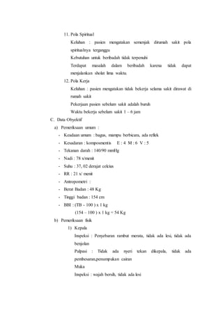 11. Pola Spiritual 
Keluhan : pasien mengatakan semenjak dirumah sakit pola 
spiritualnya terganggu 
Kebutuhan untuk beribadah tidak terpenuhi 
Terdapat masalah dalam beribadah karena tidak dapat 
menjalankan sholat lima waktu. 
12. Pola Kerja 
Keluhan : pasien mengatakan tidak bekerja selama sakit dirawat di 
rumah sakit 
Pekerjaan pasien sebelum sakit adalah buruh 
Waktu bekerja sebelum sakit 1 – 6 jam 
C. Data Obyektif 
a) Pemeriksaan umum : 
- Keadaan umum : bagus, mampu berbicara, ada reflek 
- Kesadaran : komposmentis E : 4 M : 6 V : 5 
- Tekanan darah : 140/90 mmHg 
- Nadi : 78 x/menit 
- Suhu : 37, 02 derajat celcius 
- RR : 21 x/ menit 
- Antropometri : 
- Berat Badan : 48 Kg 
- Tinggi badan : 154 cm 
- BBI : (TB - 100 ) x 1 kg 
(154 – 100 ) x 1 kg = 54 Kg 
b) Pemeriksaan fisik 
1) Kepala 
Inspeksi : Penyebaran rambut merata, tidak ada lesi, tidak ada 
benjolan 
Palpasi : Tidak ada nyeri tekan dikepala, tidak ada 
pembesaran,penumpukan cairan 
Muka 
Inspeksi : wajah bersih, tidak ada lesi 
 