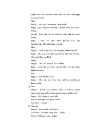 Palpasi :tidak ada nyeri tekan muka, tidak ada fraktur tulang pipi 
(os.zigomatikum) 
Mata 
Inspeksi : mata sedikit kemerahan, tidak ikterik 
Palpasi : tidak ada nyeri tekan mata, kekuatan kedua mata sama 
Hidung 
Inspeksi : kotor, tidak ada lesi, tidak ada polip, tidak ada cuping 
hidung 
Palpasi : tidak ada nyeri tekan hiddung, tidak ada 
benjolan/polip, tidak ada fraktur os.nasalis 
Mulut 
Inspeksi : bersih, lidah kotor, ada caries gigi, mukosa lembab 
Palpasi : tidak ada nyeri tekan mulut karena tidak ada stomatitis, 
tidak ada fraktur mandibula 
Telinga 
Inspeksi : kotor, ada serumen, tidak ada lesi 
Palpasi : tidak ada nyeri tekan aurikula, tidak ada nyeri tekan 
kleidomastoideus 
Leher 
Inspeksi : tidak ada lesi, iritasi. 
Palpasi : tidak ada nyeri tekan leher, tidak ada pembesaran 
kalenjar tiroid 
2) Dada 
Inspeksi : Bentuk dada simetris, tidak ada kelainan, seperti 
pigeon chest ataupun barel chest, pengembangan dada normal 
Palpasi : tidak ada nyeri tekan dada. 
Perkusi : terdengar suara perkusi sonor 
Auskultasi : Vesikuler 
3) Abdomen 
Inspeksi : tidak ada lesi , tidak buncit. 
Auskultasi : Terdengar bising usus 17x/menit 
Perkusi : terdengar perkusi tympani 
 