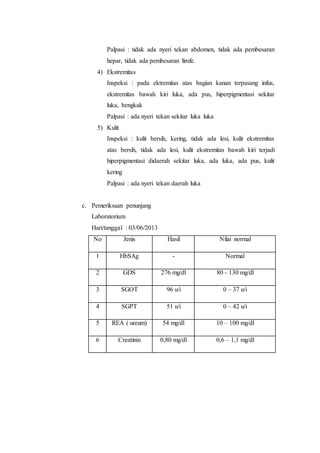 Palpasi : tidak ada nyeri tekan abdomen, tidak ada pembesaran 
hepar, tidak ada pembesaran limfe. 
4) Ekstremitas 
Inspeksi : pada ektremitas atas bagian kanan terpasang infus, 
ekstremitas bawah kiri luka, ada pus, hiperpigmentasi sekitar 
luka, bengkak 
Palpasi : ada nyeri tekan sekitar luka luka 
5) Kulit 
Inspeksi : kulit bersih, kering, tidak ada lesi, kulit ekstremitas 
atas bersih, tidak ada lesi, kulit ekstremitas bawah kiri terjadi 
hiperpigmentasi didaerah sekitar luka, ada luka, ada pus, kulit 
kering 
Palpasi : ada nyeri tekan daerah luka 
c. Pemeriksaan penunjang 
Laboratorium 
Hari/tanggal : 03/06/2013 
No Jenis Hasil Nilai normal 
1 HbSAg - Normal 
2 GDS 276 mg/dl 80 - 130 mg/dl 
3 SGOT 96 u/i 0 – 37 u/i 
4 SGPT 51 u/i 0 – 42 u/i 
5 REA ( ureum) 54 mg/dl 10 – 100 mg/dl 
6 Creatinin 0,80 mg/dl 0,6 – 1,1 mg/dl 
 