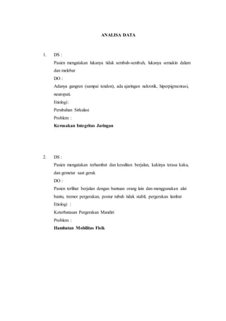ANALISA DATA 
1. DS : 
Pasien mengatakan lukanya tidak sembuh-sembuh, lukanya semakin dalam 
dan melebar 
DO : 
Adanya gangren (sampai tendon), ada ajaringan nekrotik, hiperpigmentasi, 
neuropati. 
Etiologi: 
Perubahan Sirkulasi 
Problem : 
Kerusakan Integritas Jaringan 
2. DS : 
Pasien mengatakan terhambat dan kesulitan berjalan, kakinya terasa kaku, 
dan gemetar saat gerak 
DO : 
Pasien terlihat berjalan dengan bantuan orang lain dan menggunakan alat 
bantu, tremor pergerakan, postur tubuh tidak stabil, pergerakan lambat 
Etiologi : 
Keterbatasan Pergerakan Mandiri 
Problem : 
Hambatan Mobilitas Fisik 
 