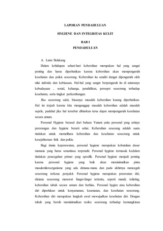 LAPORAN PENDAHULUAN 
HYGIENE DAN INTEGRITAS KULIT 
BAB I 
PENDAHULUAN 
A. Latar Belakang 
Dalam kehidupan sehari-hari kebersihan merupakan hal yang sangat 
penting dan harus diperhatikan karena kebersihan akan mempengaruhi 
kesehatan dan psikis seseorang. Kebersihan itu sendiri dangat dipengaruhi oleh 
nilai individu dan kebiasaan. Hal-hal yang sangat berpengaruh itu di antaranya 
kebudayaan , sosial, keluarga, pendidikan, persepsi seseorang terhadap 
kesehatan, serta tingkat perkembangan. 
Jika seseorang sakit, biasanya masalah kebersihan kurang diperhatikan. 
Hal ini terjadi karena kita menganggap masalah kebersihan adalah masalah 
sepele, padahal jika hal tersebut dibiarkan terus dapat mempengaruhi kesehatan 
secara umum. 
Personal Hygiene berasal dari bahasa Yunani yaitu personal yang artinya 
perorangan dan hygiene berarti sehat. Kebersihan seseoang adalah suatu 
tindakan untuk memelihara kebersihan dan kesehatan seseorang untuk 
kesejahteraan fisik dan psikis. 
Bagi dunia keperawatan, personal hygiene merupakan kebutuhan dasar 
manusia yang harus senantiasa terpenuhi. Personal hygiene termasuk kedalam 
tindakan pencegahan primer yang spesifik. Personal hygiene menjadi penting 
karena personal hygiene yang baik akan meminimalkan pintu 
masukmikroorganisme yang ada dimana-mana dan pada akhirnya mencegah 
seseorang terkena penyakit. Personal hygiene merupakan perawatan diri, 
dimana seseorang merawat fungsi-fungsi tertentu, seperti mandi, toileting, 
kebersihan tubuh secara umum dan berhias. Personal hygien atau kebersihan 
diri diperlukan untuk kenyamanan, keamanan, dan kesehatan seseorang. 
Kebersihan diri merupakan langkah awal mewujudkan kesehatan diri. Dengan 
tubuh yang bersih meminimalkan resiko seseorang terhadap kemungkinan 
 