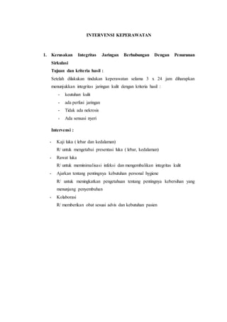 INTERVENSI KEPERAWATAN 
1. Kerusakan Integritas Jaringan Berhubungan Dengan Penurunan 
Sirkulasi 
Tujuan dan kriteria hasil : 
Setelah dilakukan tindakan keperawatan selama 3 x 24 jam diharapkan 
menunjukkan integritas jaringan kulit dengan kriteria hasil : 
- keutuhan kulit 
- ada perfusi jaringan 
- Tidak ada nekrosis 
- Ada sensasi nyeri 
Intervensi : 
- Kaji luka ( lebar dan kedalaman) 
R/ untuk mengetahui presentasi luka ( lebar, kedalaman) 
- Rawat luka 
R/ untuk meminimalisasi infeksi dan mengembalikan integritas kulit 
- Ajarkan tentang pentingnya kebutuhan personal hygiene 
R/ untuk meningkatkan pengetahuan tentang pentingnya kebersihan yang 
menunjang penyembuhan 
- Kolaborasi 
R/ memberikan obat sesuai advis dan kebutuhan pasien 
 