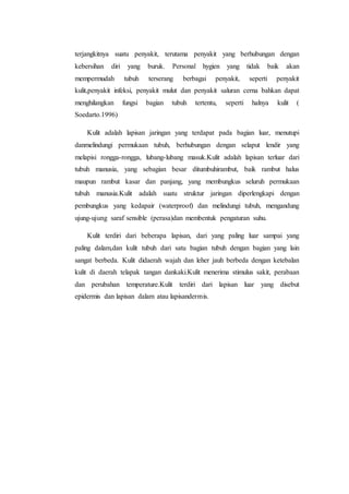 terjangkitnya suatu penyakit, terutama penyakit yang berhubungan dengan 
kebersihan diri yang buruk. Personal hygien yang tidak baik akan 
mempermudah tubuh terserang berbagai penyakit, seperti penyakit 
kulit,penyakit infeksi, penyakit mulut dan penyakit saluran cerna bahkan dapat 
menghilangkan fungsi bagian tubuh tertentu, seperti halnya kulit ( 
Soedarto.1996) 
Kulit adalah lapisan jaringan yang terdapat pada bagian luar, menutupi 
danmelindungi permukaan tubuh, berhubungan dengan selaput lendir yang 
melapisi rongga-rongga, lubang-lubang masuk.Kulit adalah lapisan terluar dari 
tubuh manusia, yang sebagian besar ditumbuhirambut, baik rambut halus 
maupun rambut kasar dan panjang, yang membungkus seluruh permukaan 
tubuh manusia.Kulit adalah suatu struktur jaringan diperlengkapi dengan 
pembungkus yang kedapair (waterproof) dan melindungi tubuh, mengandung 
ujung-ujung saraf sensible (perasa)dan membentuk pengaturan suhu. 
Kulit terdiri dari beberapa lapisan, dari yang paling luar sampai yang 
paling dalam,dan kulit tubuh dari satu bagian tubuh dengan bagian yang lain 
sangat berbeda. Kulit didaerah wajah dan leher jauh berbeda dengan ketebalan 
kulit di daerah telapak tangan dankaki.Kulit menerima stimulus sakit, perabaan 
dan perubahan temperature.Kulit terdiri dari lapisan luar yang disebut 
epidermis dan lapisan dalam atau lapisandermis. 
 