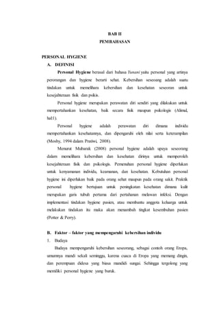 BAB II 
PEMBAHASAN 
PERSONAL HYGIENE 
A. DEFINISI 
Personal Hygiene berasal dari bahasa Yunani yaitu personal yang artinya 
perorangan dan hygiene berarti sehat. Kebersihan seseoang adalah suatu 
tindakan untuk memelihara kebersihan dan kesehatan seseoran untuk 
kesejahteraan fisik dan psikis. 
Personal hygiene merupakan perawatan diri sendiri yang dilakukan untuk 
mempertahankan kesehatan, baik secara fisik maupun psikologis (Alimul, 
hal:1). 
Personal hygiene adalah perawatan diri dimana individu 
mempertahankan kesehatannya, dan dipengaruhi oleh nilai serta keterampilan 
(Mosby, 1994 dalam Pratiwi, 2008). 
Menurut Mubarak (2008) personal hygiene adalah upaya seseorang 
dalam memelihara kebersihan dan kesehatan dirinya untuk memperoleh 
kesejahteraan fisik dan psikologis. Pemenuhan personal hygiene diperlukan 
untuk kenyamanan individu, keamanan, dan kesehatan. Kebutuhan personal 
hygiene ini diperlukan baik pada orang sehat maupun pada orang sakit. Praktik 
personal hygiene bertujuan untuk peningkatan kesehatan dimana kulit 
merupakan garis tubuh pertama dari pertahanan melawan infeksi. Dengan 
implementasi tindakan hygiene pasien, atau membantu anggota keluarga untuk 
melakukan tindakan itu maka akan menambah tingkat kesembuhan pasien 
(Potter & Perry). 
B. Faktor – faktor yang mempengaruhi kebersihan individu 
1. Budaya 
Budaya mempengaruhi kebersihan seseorang, sebagai contoh orang Eropa, 
umumnya mandi sekali seminggu, karena cuaca di Eropa yang memang dingin, 
dan perempuan didesa yang biasa mandidi sungai. Sehingga tergolong yang 
memiliki personal hygiene yang buruk. 
 