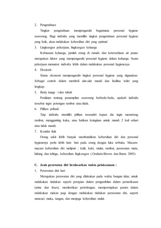 2. Pengetahuan 
Tingkat pengetahuan mempengaruhi bagaimana personal hygiene 
seseorang. Bagi individu yang memiliki tingkat pengetahuan personal hygiene 
yang baik, akan melakukan kebersihan diri yang optimal. 
3. Lingkungan pekerjaan, lingkungan keluarga 
Kebiasaan keluarga, jumlah orang di rumah, dan ketersediaan air panas 
merupakan faktor yang mempengaruhi personal hygiene dalam keluarga. Suatu 
pekerjaan menuntut individu lebih dalam melakukan personal hygienenya. 
4. Ekonomi 
Status ekonomi mempengaruhi tingkat personal hygiene yang digunakan. 
Sebagai contoh dalam membeli alat-alat mandi dan fasilitas toilet yang 
lengkap. 
5. Body image / citra tubuh 
Penilaian tentang penampilan seseorang berbeda-beda, apakah individu 
tersebut ingin potongan rambut atau tidak. 
6. Pilihan pribadi 
Tiap individu memiliki pilihan tersendiri kapan dia ingin memotong 
rambut, menggunting kuku, atau bahkan keinginan untuk mandi 2 kali sehari 
atau tidak mandi. 
7. Kondisi fisik 
Orang sakit lebih banyak membutuhkan kebersihan diri dan personal 
hygienenya perlu lebih hati- hati pada orang dengan luka terbuka. Macam-macam 
kebersihan diri meliputi : kulit, kaki, mulut, rambut, perawatan mata, 
hidung dan telinga, kebersihan lingkungan ( Graham-Brown dan Burns 2005) 
C. Jenis perawatan diri berdasarkan waktu pelaksanaan : 
1. Perawatan dini hari 
Merupakan perawatan diri yang dilakukan pada waktu bangun tidur, untuk 
melakukan tindakan seperti perapian dalam pengambilan dalam pemeriksaan 
(urine dan feses), memberikan pertolongan, mempersiapkan pasien dalam 
melakukan makan pagi dengan melakukan tindakan perawatan diri, seperti 
mencuci muka, tangan, dan menjaga kebersihan mulut. 
 
