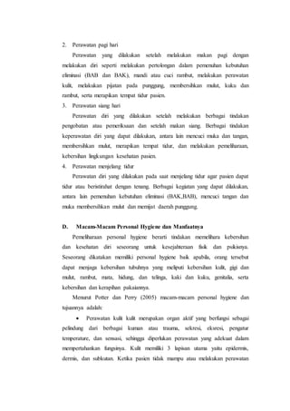 2. Perawatan pagi hari 
Perawatan yang dilakukan setelah melakukan makan pagi dengan 
melakukan diri seperti melakukan pertolongan dalam pemenuhan kebutuhan 
eliminasi (BAB dan BAK), mandi atau cuci rambut, melakukan perawatan 
kulit, melakukan pijatan pada punggung, membersihkan mulut, kuku dan 
rambut, serta merapikan tempat tidur pasien. 
3. Perawatan siang hari 
Perawatan diri yang dilakukan setelah melakukan berbagai tindakan 
pengobatan atau pemeriksaan dan setelah makan siang. Berbagai tindakan 
keperawatan diri yang dapat dilakukan, antara lain mencuci muka dan tangan, 
membersihkan mulut, merapikan tempat tidur, dan melakukan pemeliharaan, 
kebersihan lingkungan kesehatan pasien. 
4. Perawatan menjelang tidur 
Perawatan diri yang dilakukan pada saat menjelang tidur agar pasien dapat 
tidur atau beristirahat dengan tenang. Berbagai kegiatan yang dapat dilakukan, 
antara lain pemenuhan kebutuhan eliminasi (BAK,BAB), mencuci tangan dan 
muka membersihkan mulut dan memijat daerah punggung. 
D. Macam-Macam Personal Hygiene dan Manfaatnya 
Pemeliharaan personal hygiene berarti tindakan memelihara kebersihan 
dan kesehatan diri seseorang untuk kesejahteraan fisik dan psikisnya. 
Seseorang dikatakan memiliki personal hygiene baik apabila, orang tersebut 
dapat menjaga kebersihan tubuhnya yang meliputi kebersihan kulit, gigi dan 
mulut, rambut, mata, hidung, dan telinga, kaki dan kuku, genitalia, serta 
kebersihan dan kerapihan pakaiannya. 
Menurut Potter dan Perry (2005) macam-macam personal hygiene dan 
tujuannya adalah: 
 Perawatan kulit kulit merupakan organ aktif yang berfungsi sebagai 
pelindung dari berbagai kuman atau trauma, sekresi, eksresi, pengatur 
temperature, dan sensasi, sehingga diperlukan perawatan yang adekuat dalam 
mempertahankan fungsinya. Kulit memiliki 3 lapisan utama yaitu epidermis, 
dermis, dan subkutan. Ketika pasien tidak mampu atau melakukan perawatan 
 