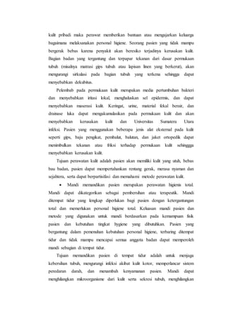 kulit pribadi maka perawat memberikan bantuan atau mengajarkan keluarga 
bagaimana melaksanakan personal higiene. Seorang pasien yang tidak mampu 
bergerak bebas karena penyakit akan beresiko terjadinya kerusakan kulit. 
Bagian badan yang tergantung dan terpapar tekanan dari dasar permukaan 
tubuh (misalnya matrasi gips tubuh atau lapisan linen yang berkerut), akan 
mengurangi sirkulasi pada bagian tubuh yang terkena sehingga dapat 
menyebabkan dekubitus. 
Pelembab pada permukaan kulit merupakan media pertumbuhan bakteri 
dan menyebabkan iritasi lokal, menghaluskan sel epidermis, dan dapat 
menyebabkan maserasi kulit. Keringat, urine, material fekal berair, dan 
drainase luka dapat mengakumulasikan pada permukaan kulit dan akan 
menyebabkan kerusakan kulit dan Universitas Sumatera Utara 
infeksi. Pasien yang menggunakan beberapa jenis alat eksternal pada kulit 
seperti gips, baju pengikat, pembalut, balutan, dan jaket ortopedik dapat 
menimbulkan tekanan atau friksi terhadap permukaan kulit sehinggga 
menyebabkan kerusakan kulit. 
Tujuan perawatan kulit adalah pasien akan memiliki kulit yang utuh, bebas 
bau badan, pasien dapat mempertahankan rentang gerak, merasa nyaman dan 
sejahtera, serta dapat berpartisifasi dan memahami metode perawatan kulit. 
 Mandi memandikan pasien merupakan perawatan higienis total. 
Mandi dapat dikategorikan sebagai pembersihan atau terapeutik. Mandi 
ditempat tidur yang lengkap diperlukan bagi pasien dengan ketergantungan 
total dan memerlukan personal higiene total. Keluasan mandi pasien dan 
metode yang digunakan untuk mandi berdasarkan pada kemampuan fisik 
pasien dan kebutuhan tingkat hygiene yang dibutuhkan. Pasien yang 
bergantung dalam pemenuhan kebutuhan personal higiene, terbaring ditempat 
tidur dan tidak mampu mencapai semua anggota badan dapat memperoleh 
mandi sebagian di tempat tidur. 
Tujuan memandikan pasien di tempat tidur adalah untuk menjaga 
kebersihan tubuh, mengurangi infeksi akibat kulit kotor, memperlancar sistem 
peredaran darah, dan menambah kenyamanan pasien. Mandi dapat 
menghilangkan mikroorganisme dari kulit serta sekresi tubuh, menghilangkan 
 
