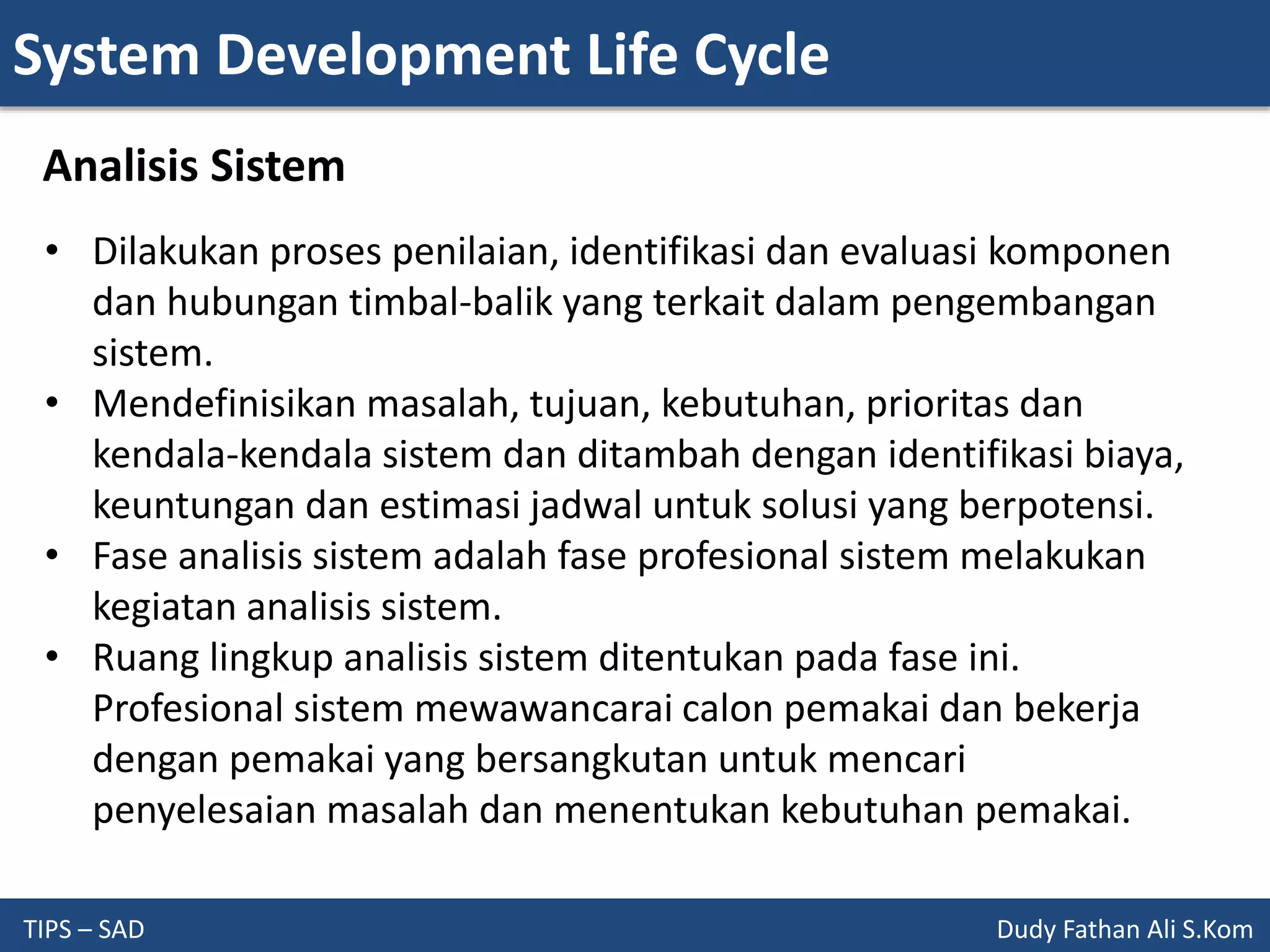 System Development Life Cycle
TIPS – SAD Dudy Fathan Ali S.Kom
Analisis Sistem
• Dilakukan proses penilaian, identifikasi dan evaluasi komponen
dan hubungan timbal-balik yang terkait dalam pengembangan
sistem.
• Mendefinisikan masalah, tujuan, kebutuhan, prioritas dan
kendala-kendala sistem dan ditambah dengan identifikasi biaya,
keuntungan dan estimasi jadwal untuk solusi yang berpotensi.
• Fase analisis sistem adalah fase profesional sistem melakukan
kegiatan analisis sistem.
• Ruang lingkup analisis sistem ditentukan pada fase ini.
Profesional sistem mewawancarai calon pemakai dan bekerja
dengan pemakai yang bersangkutan untuk mencari
penyelesaian masalah dan menentukan kebutuhan pemakai.
 