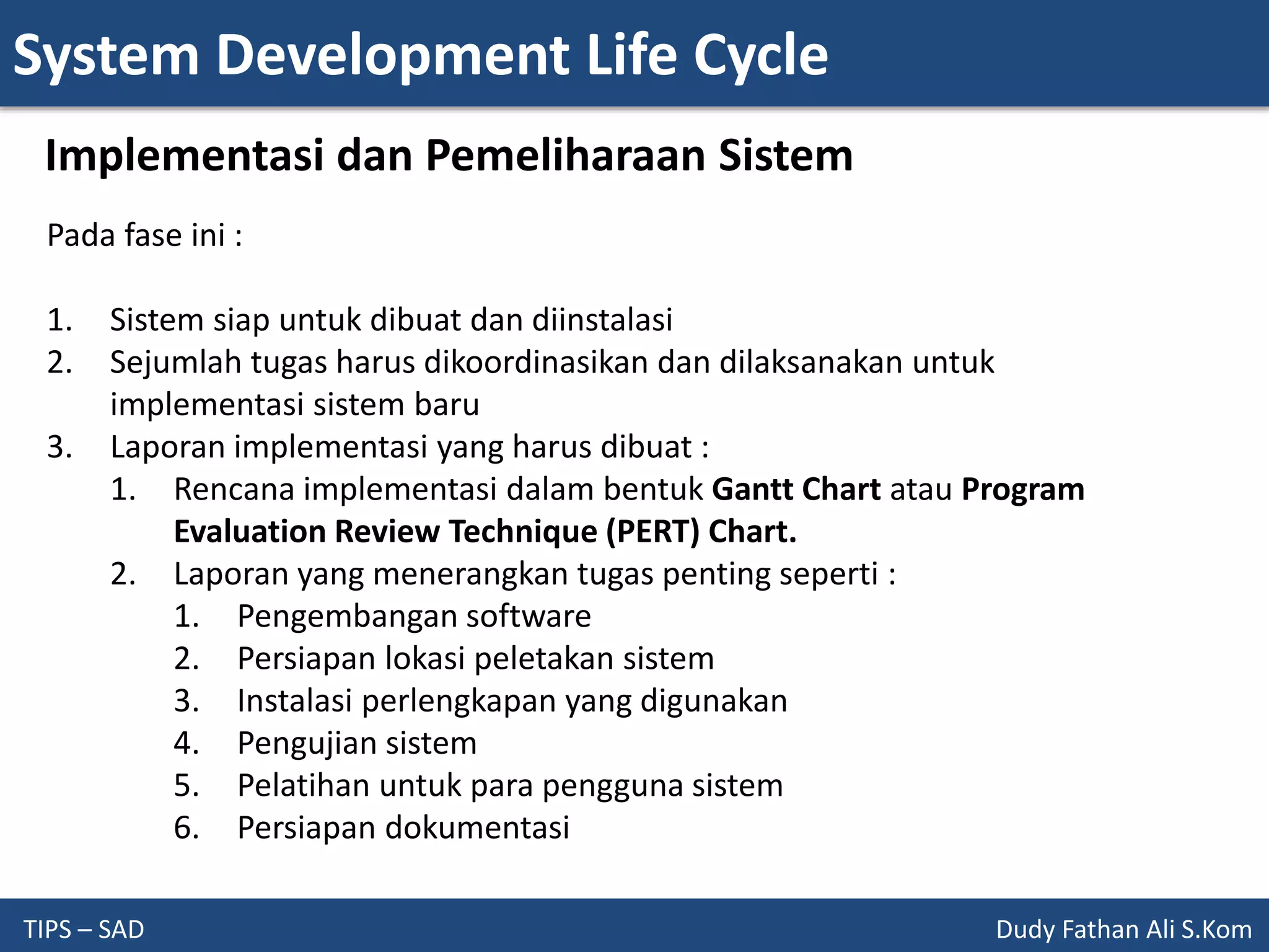 System Development Life Cycle
TIPS – SAD Dudy Fathan Ali S.Kom
Implementasi dan Pemeliharaan Sistem
Pada fase ini :
1. Sistem siap untuk dibuat dan diinstalasi
2. Sejumlah tugas harus dikoordinasikan dan dilaksanakan untuk
implementasi sistem baru
3. Laporan implementasi yang harus dibuat :
1. Rencana implementasi dalam bentuk Gantt Chart atau Program
Evaluation Review Technique (PERT) Chart.
2. Laporan yang menerangkan tugas penting seperti :
1. Pengembangan software
2. Persiapan lokasi peletakan sistem
3. Instalasi perlengkapan yang digunakan
4. Pengujian sistem
5. Pelatihan untuk para pengguna sistem
6. Persiapan dokumentasi
 