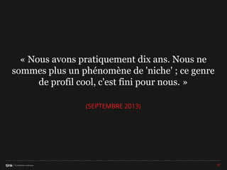 « Nous avons pratiquement dix ans. Nous ne
sommes plus un phénomène de 'niche' ; ce genre
de profil cool, c'est fini pour nous. »
(SEPTEMBRE 2013)

47

 