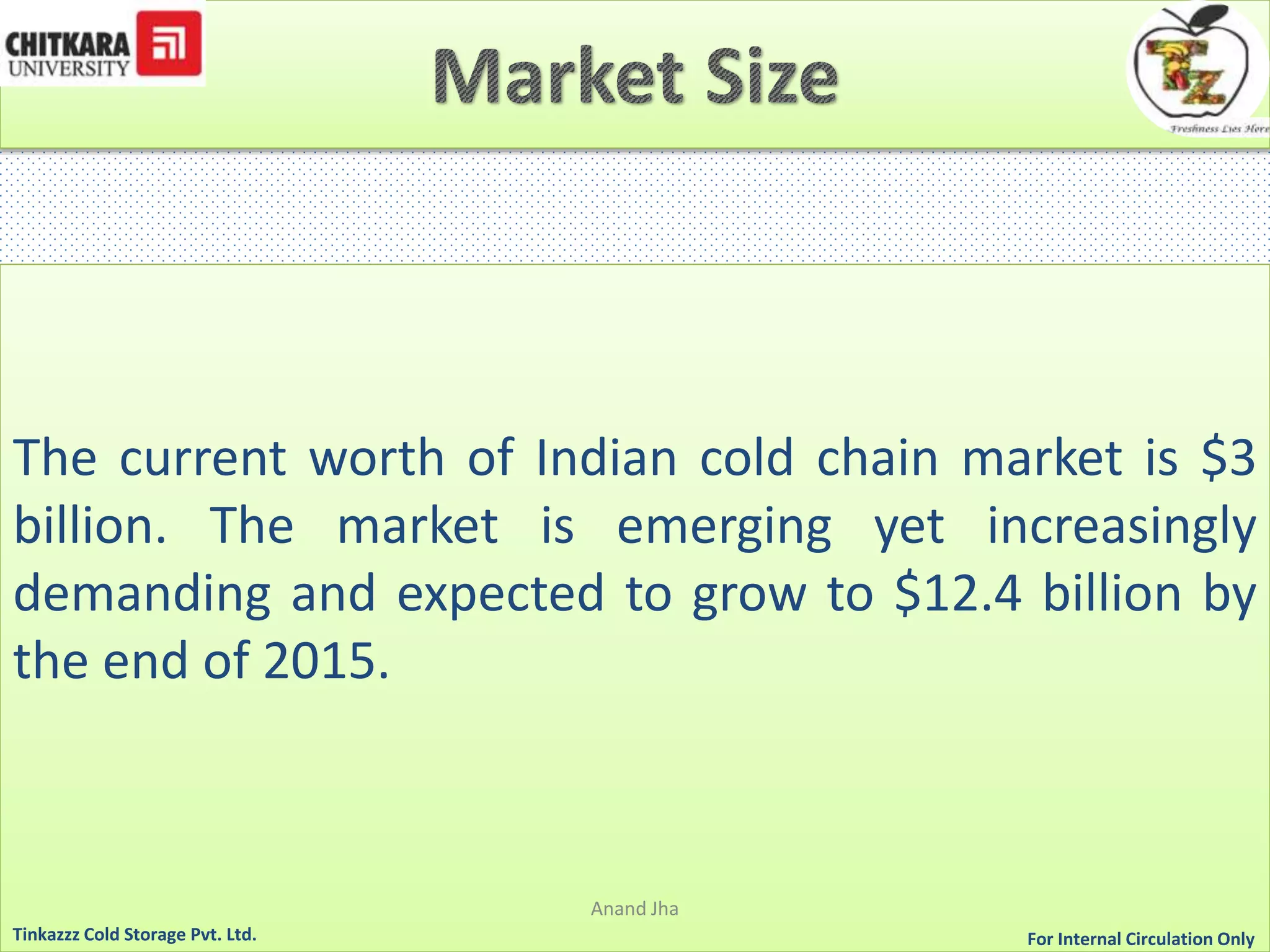 The current worth of Indian cold chain market is $3 
billion. The market is emerging yet increasingly 
demanding and expected to grow to $12.4 billion by 
the end of 2015. 
Anand Jha 
For Tinkazzz Cold Storage Pvt. Ltd. Internal Circulation Only 
 