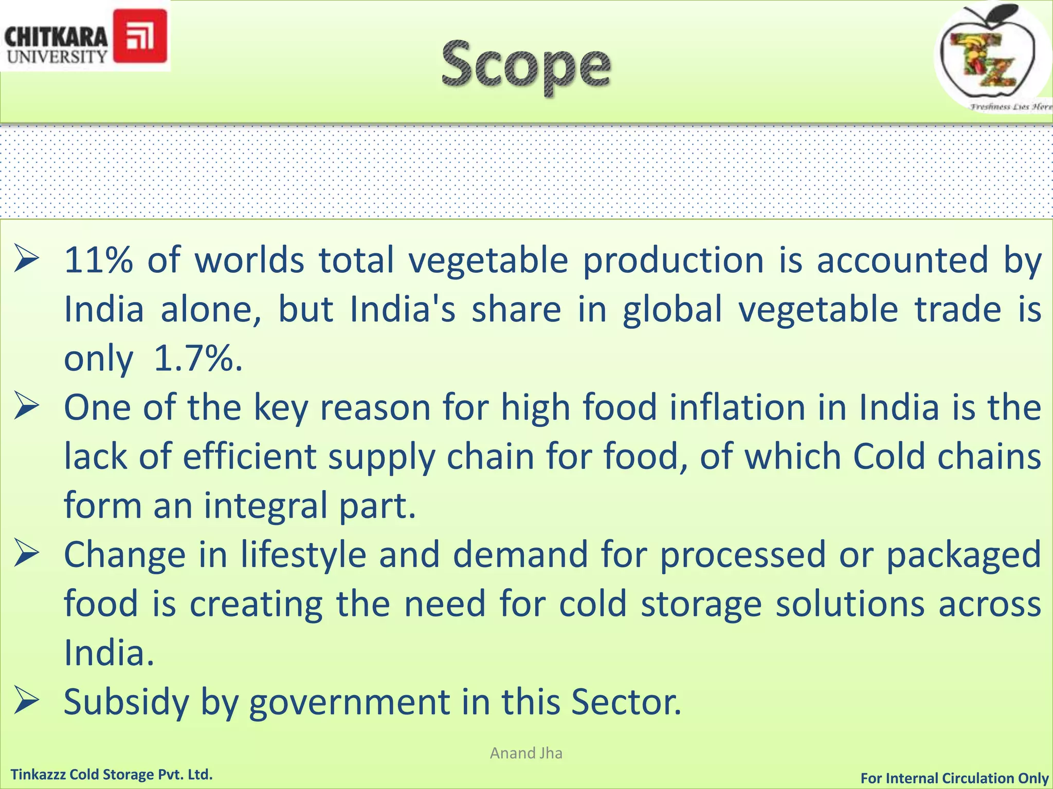  11% of worlds total vegetable production is accounted by 
India alone, but India's share in global vegetable trade is 
only 1.7%. 
 One of the key reason for high food inflation in India is the 
lack of efficient supply chain for food, of which Cold chains 
form an integral part. 
 Change in lifestyle and demand for processed or packaged 
food is creating the need for cold storage solutions across 
India. 
 Subsidy by government in this Sector. 
Anand Jha 
For Tinkazzz Cold Storage Pvt. Ltd. Internal Circulation Only 
 