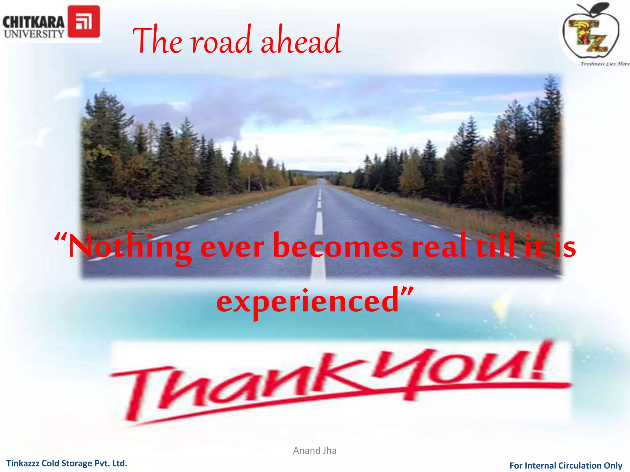 The road ahead 
“Nothing ever becomes real till it is 
experienced” 
Anand Jha 
For Tinkazzz Cold Storage Pvt. Ltd. Internal Circulation Only 
 