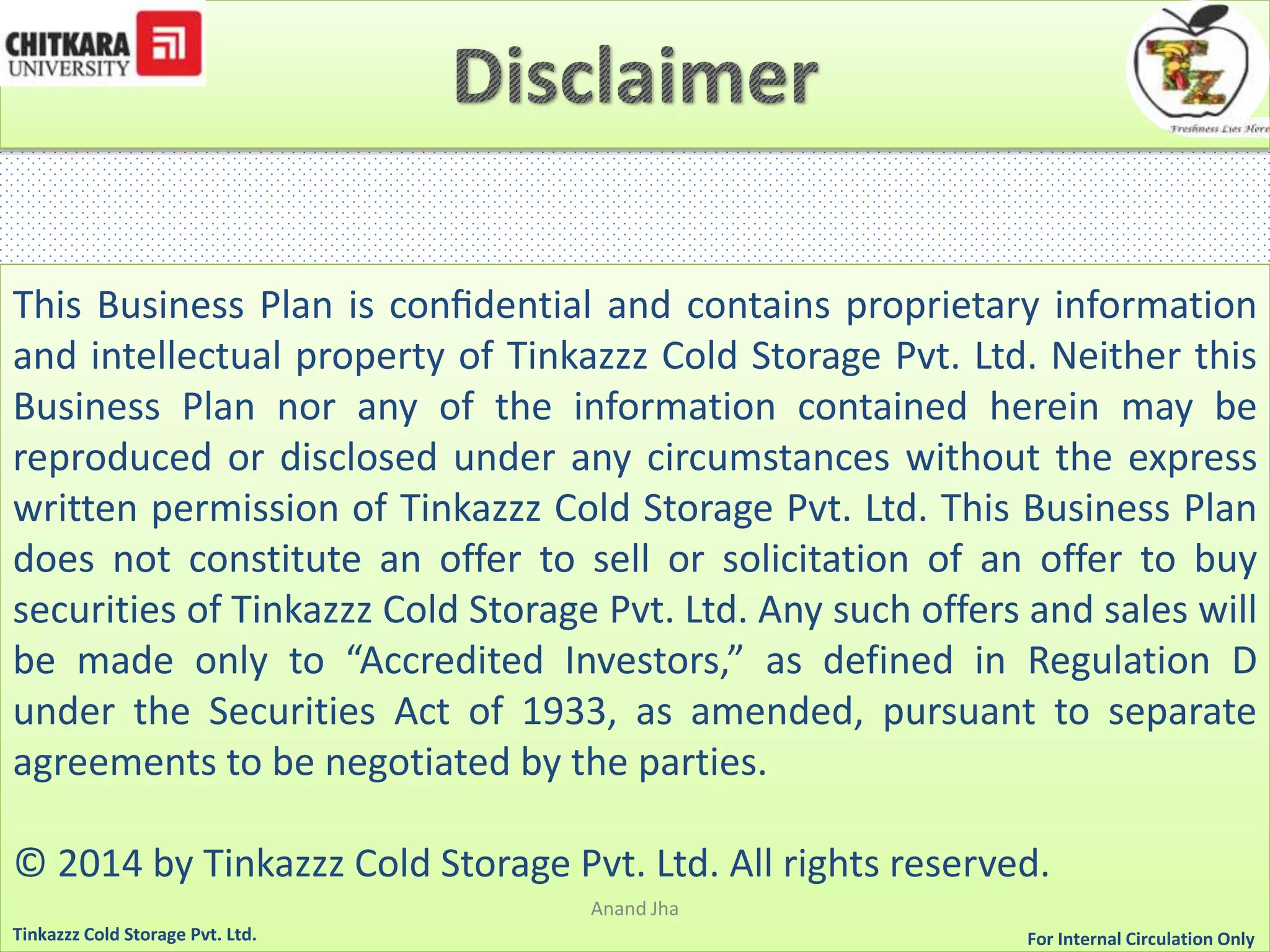 This Business Plan is confidential and contains proprietary information 
and intellectual property of Tinkazzz Cold Storage Pvt. Ltd. Neither this 
Business Plan nor any of the information contained herein may be 
reproduced or disclosed under any circumstances without the express 
written permission of Tinkazzz Cold Storage Pvt. Ltd. This Business Plan 
does not constitute an offer to sell or solicitation of an offer to buy 
securities of Tinkazzz Cold Storage Pvt. Ltd. Any such offers and sales will 
be made only to “Accredited Investors,” as defined in Regulation D 
under the Securities Act of 1933, as amended, pursuant to separate 
agreements to be negotiated by the parties. 
© 2014 by Tinkazzz Cold Storage Pvt. Ltd. All rights reserved. 
Anand Jha 
For Tinkazzz Cold Storage Pvt. Ltd. Internal Circulation Only 
 