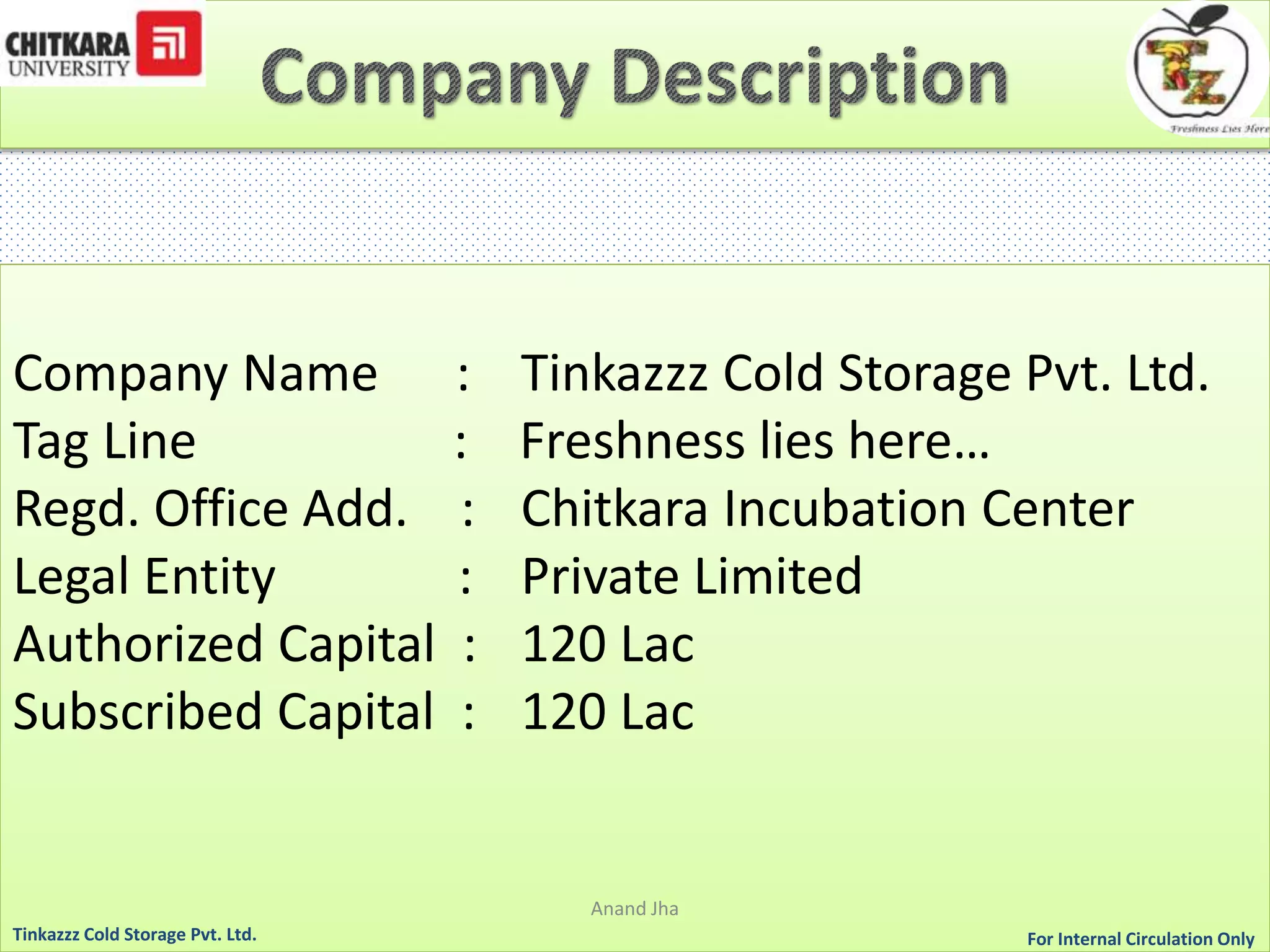 Company Name : Tinkazzz Cold Storage Pvt. Ltd. 
Tag Line : Freshness lies here… 
Regd. Office Add. : Chitkara Incubation Center 
Legal Entity : Private Limited 
Authorized Capital : 120 Lac 
Subscribed Capital : 120 Lac 
Anand Jha 
For Tinkazzz Cold Storage Pvt. Ltd. Internal Circulation Only 
 