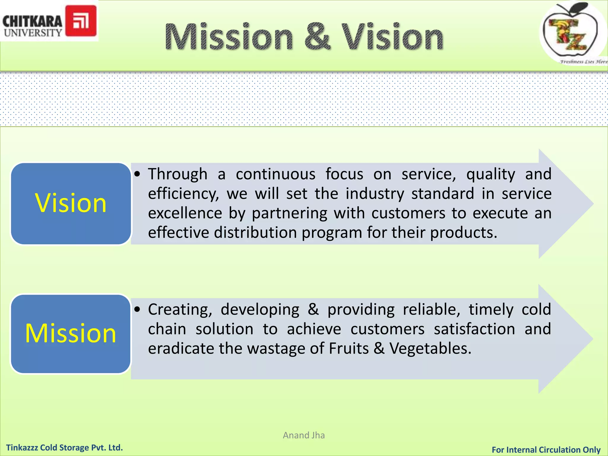 • Through a continuous focus on service, quality and 
efficiency, we will set the industry standard in service 
excellence by partnering with customers to execute an 
effective distribution program for their products. 
Vision 
• Creating, developing & providing reliable, timely cold 
chain solution to achieve customers satisfaction and 
eradicate the wastage of Fruits & Vegetables. Mission 
Anand Jha 
For Tinkazzz Cold Storage Pvt. Ltd. Internal Circulation Only 
 