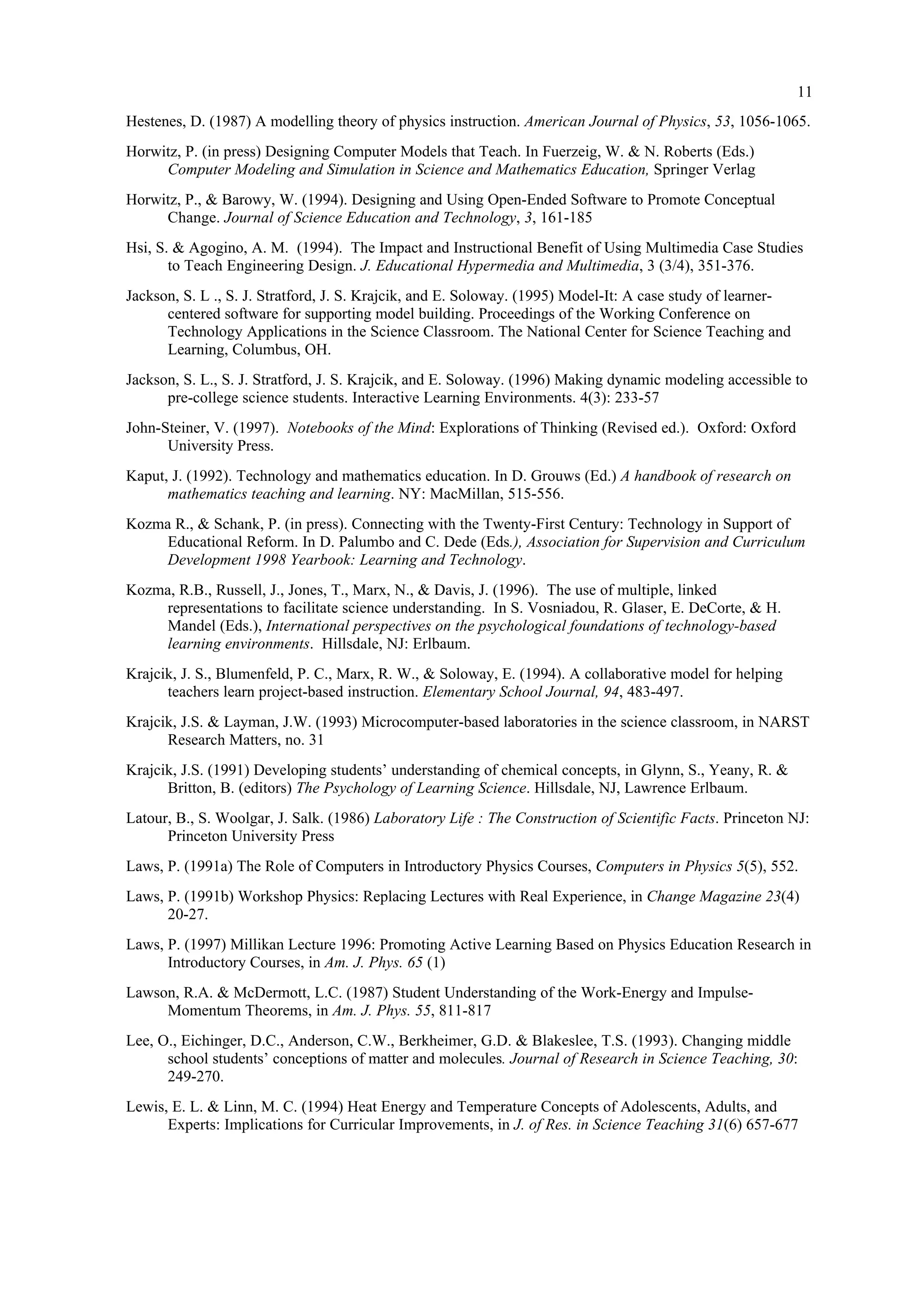 11
Hestenes, D. (1987) A modelling theory of physics instruction. American Journal of Physics, 53, 1056-1065.
Horwitz, P. (in press) Designing Computer Models that Teach. In Fuerzeig, W. & N. Roberts (Eds.)
Computer Modeling and Simulation in Science and Mathematics Education, Springer Verlag
Horwitz, P., & Barowy, W. (1994). Designing and Using Open-Ended Software to Promote Conceptual
Change. Journal of Science Education and Technology, 3, 161-185
Hsi, S. & Agogino, A. M. (1994). The Impact and Instructional Benefit of Using Multimedia Case Studies
to Teach Engineering Design. J. Educational Hypermedia and Multimedia, 3 (3/4), 351-376.
Jackson, S. L ., S. J. Stratford, J. S. Krajcik, and E. Soloway. (1995) Model-It: A case study of learner-
centered software for supporting model building. Proceedings of the Working Conference on
Technology Applications in the Science Classroom. The National Center for Science Teaching and
Learning, Columbus, OH.
Jackson, S. L., S. J. Stratford, J. S. Krajcik, and E. Soloway. (1996) Making dynamic modeling accessible to
pre-college science students. Interactive Learning Environments. 4(3): 233-57
John-Steiner, V. (1997). Notebooks of the Mind: Explorations of Thinking (Revised ed.). Oxford: Oxford
University Press.
Kaput, J. (1992). Technology and mathematics education. In D. Grouws (Ed.) A handbook of research on
mathematics teaching and learning. NY: MacMillan, 515-556.
Kozma R., & Schank, P. (in press). Connecting with the Twenty-First Century: Technology in Support of
Educational Reform. In D. Palumbo and C. Dede (Eds.), Association for Supervision and Curriculum
Development 1998 Yearbook: Learning and Technology.
Kozma, R.B., Russell, J., Jones, T., Marx, N., & Davis, J. (1996). The use of multiple, linked
representations to facilitate science understanding. In S. Vosniadou, R. Glaser, E. DeCorte, & H.
Mandel (Eds.), International perspectives on the psychological foundations of technology-based
learning environments. Hillsdale, NJ: Erlbaum.
Krajcik, J. S., Blumenfeld, P. C., Marx, R. W., & Soloway, E. (1994). A collaborative model for helping
teachers learn project-based instruction. Elementary School Journal, 94, 483-497.
Krajcik, J.S. & Layman, J.W. (1993) Microcomputer-based laboratories in the science classroom, in NARST
Research Matters, no. 31
Krajcik, J.S. (1991) Developing students’ understanding of chemical concepts, in Glynn, S., Yeany, R. &
Britton, B. (editors) The Psychology of Learning Science. Hillsdale, NJ, Lawrence Erlbaum.
Latour, B., S. Woolgar, J. Salk. (1986) Laboratory Life : The Construction of Scientific Facts. Princeton NJ:
Princeton University Press
Laws, P. (1991a) The Role of Computers in Introductory Physics Courses, Computers in Physics 5(5), 552.
Laws, P. (1991b) Workshop Physics: Replacing Lectures with Real Experience, in Change Magazine 23(4)
20-27.
Laws, P. (1997) Millikan Lecture 1996: Promoting Active Learning Based on Physics Education Research in
Introductory Courses, in Am. J. Phys. 65 (1)
Lawson, R.A. & McDermott, L.C. (1987) Student Understanding of the Work-Energy and Impulse-
Momentum Theorems, in Am. J. Phys. 55, 811-817
Lee, O., Eichinger, D.C., Anderson, C.W., Berkheimer, G.D. & Blakeslee, T.S. (1993). Changing middle
school students’ conceptions of matter and molecules. Journal of Research in Science Teaching, 30:
249-270.
Lewis, E. L. & Linn, M. C. (1994) Heat Energy and Temperature Concepts of Adolescents, Adults, and
Experts: Implications for Curricular Improvements, in J. of Res. in Science Teaching 31(6) 657-677
 