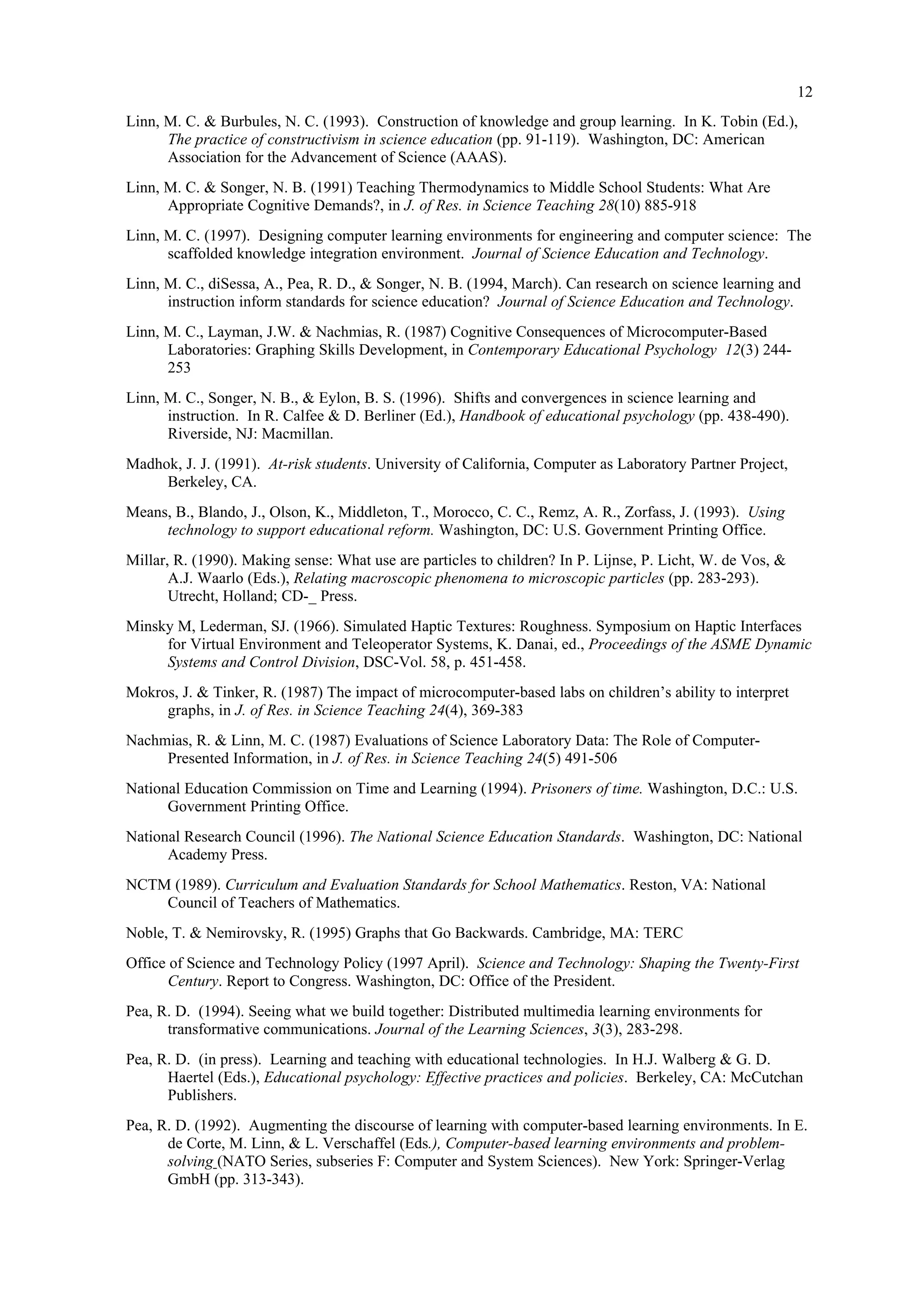 12
Linn, M. C. & Burbules, N. C. (1993). Construction of knowledge and group learning. In K. Tobin (Ed.),
The practice of constructivism in science education (pp. 91-119). Washington, DC: American
Association for the Advancement of Science (AAAS).
Linn, M. C. & Songer, N. B. (1991) Teaching Thermodynamics to Middle School Students: What Are
Appropriate Cognitive Demands?, in J. of Res. in Science Teaching 28(10) 885-918
Linn, M. C. (1997). Designing computer learning environments for engineering and computer science: The
scaffolded knowledge integration environment. Journal of Science Education and Technology.
Linn, M. C., diSessa, A., Pea, R. D., & Songer, N. B. (1994, March). Can research on science learning and
instruction inform standards for science education? Journal of Science Education and Technology.
Linn, M. C., Layman, J.W. & Nachmias, R. (1987) Cognitive Consequences of Microcomputer-Based
Laboratories: Graphing Skills Development, in Contemporary Educational Psychology 12(3) 244-
253
Linn, M. C., Songer, N. B., & Eylon, B. S. (1996). Shifts and convergences in science learning and
instruction. In R. Calfee & D. Berliner (Ed.), Handbook of educational psychology (pp. 438-490).
Riverside, NJ: Macmillan.
Madhok, J. J. (1991). At-risk students. University of California, Computer as Laboratory Partner Project,
Berkeley, CA.
Means, B., Blando, J., Olson, K., Middleton, T., Morocco, C. C., Remz, A. R., Zorfass, J. (1993). Using
technology to support educational reform. Washington, DC: U.S. Government Printing Office.
Millar, R. (1990). Making sense: What use are particles to children? In P. Lijnse, P. Licht, W. de Vos, &
A.J. Waarlo (Eds.), Relating macroscopic phenomena to microscopic particles (pp. 283-293).
Utrecht, Holland; CD-_ Press.
Minsky M, Lederman, SJ. (1966). Simulated Haptic Textures: Roughness. Symposium on Haptic Interfaces
for Virtual Environment and Teleoperator Systems, K. Danai, ed., Proceedings of the ASME Dynamic
Systems and Control Division, DSC-Vol. 58, p. 451-458.
Mokros, J. & Tinker, R. (1987) The impact of microcomputer-based labs on children’s ability to interpret
graphs, in J. of Res. in Science Teaching 24(4), 369-383
Nachmias, R. & Linn, M. C. (1987) Evaluations of Science Laboratory Data: The Role of Computer-
Presented Information, in J. of Res. in Science Teaching 24(5) 491-506
National Education Commission on Time and Learning (1994). Prisoners of time. Washington, D.C.: U.S.
Government Printing Office.
National Research Council (1996). The National Science Education Standards. Washington, DC: National
Academy Press.
NCTM (1989). Curriculum and Evaluation Standards for School Mathematics. Reston, VA: National
Council of Teachers of Mathematics.
Noble, T. & Nemirovsky, R. (1995) Graphs that Go Backwards. Cambridge, MA: TERC
Office of Science and Technology Policy (1997 April). Science and Technology: Shaping the Twenty-First
Century. Report to Congress. Washington, DC: Office of the President.
Pea, R. D. (1994). Seeing what we build together: Distributed multimedia learning environments for
transformative communications. Journal of the Learning Sciences, 3(3), 283-298.
Pea, R. D. (in press). Learning and teaching with educational technologies. In H.J. Walberg & G. D.
Haertel (Eds.), Educational psychology: Effective practices and policies. Berkeley, CA: McCutchan
Publishers.
Pea, R. D. (1992). Augmenting the discourse of learning with computer-based learning environments. In E.
de Corte, M. Linn, & L. Verschaffel (Eds.), Computer-based learning environments and problem-
solving (NATO Series, subseries F: Computer and System Sciences). New York: Springer-Verlag
GmbH (pp. 313-343).
 