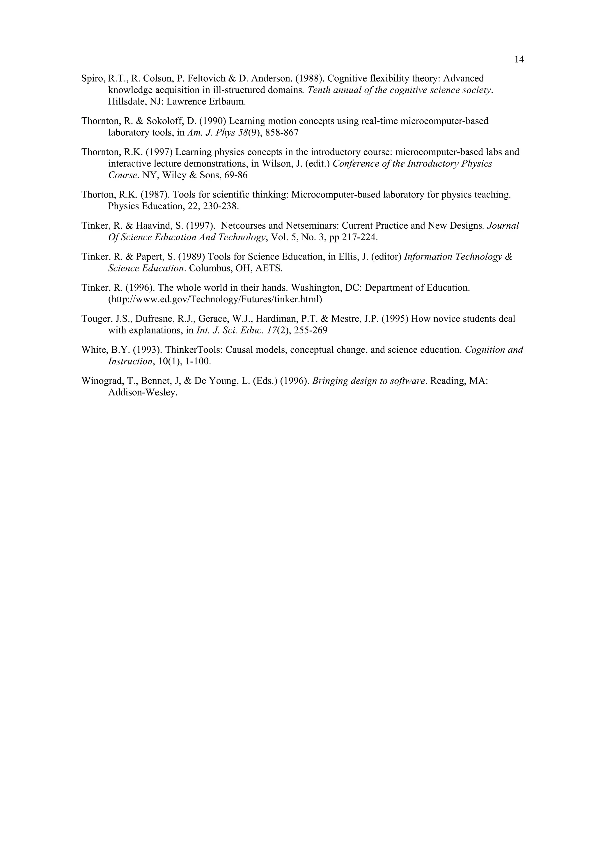 14
Spiro, R.T., R. Colson, P. Feltovich & D. Anderson. (1988). Cognitive flexibility theory: Advanced
knowledge acquisition in ill-structured domains. Tenth annual of the cognitive science society.
Hillsdale, NJ: Lawrence Erlbaum.
Thornton, R. & Sokoloff, D. (1990) Learning motion concepts using real-time microcomputer-based
laboratory tools, in Am. J. Phys 58(9), 858-867
Thornton, R.K. (1997) Learning physics concepts in the introductory course: microcomputer-based labs and
interactive lecture demonstrations, in Wilson, J. (edit.) Conference of the Introductory Physics
Course. NY, Wiley & Sons, 69-86
Thorton, R.K. (1987). Tools for scientific thinking: Microcomputer-based laboratory for physics teaching.
Physics Education, 22, 230-238.
Tinker, R. & Haavind, S. (1997). Netcourses and Netseminars: Current Practice and New Designs. Journal
Of Science Education And Technology, Vol. 5, No. 3, pp 217-224.
Tinker, R. & Papert, S. (1989) Tools for Science Education, in Ellis, J. (editor) Information Technology &
Science Education. Columbus, OH, AETS.
Tinker, R. (1996). The whole world in their hands. Washington, DC: Department of Education.
(http://www.ed.gov/Technology/Futures/tinker.html)
Touger, J.S., Dufresne, R.J., Gerace, W.J., Hardiman, P.T. & Mestre, J.P. (1995) How novice students deal
with explanations, in Int. J. Sci. Educ. 17(2), 255-269
White, B.Y. (1993). ThinkerTools: Causal models, conceptual change, and science education. Cognition and
Instruction, 10(1), 1-100.
Winograd, T., Bennet, J, & De Young, L. (Eds.) (1996). Bringing design to software. Reading, MA:
Addison-Wesley.
 