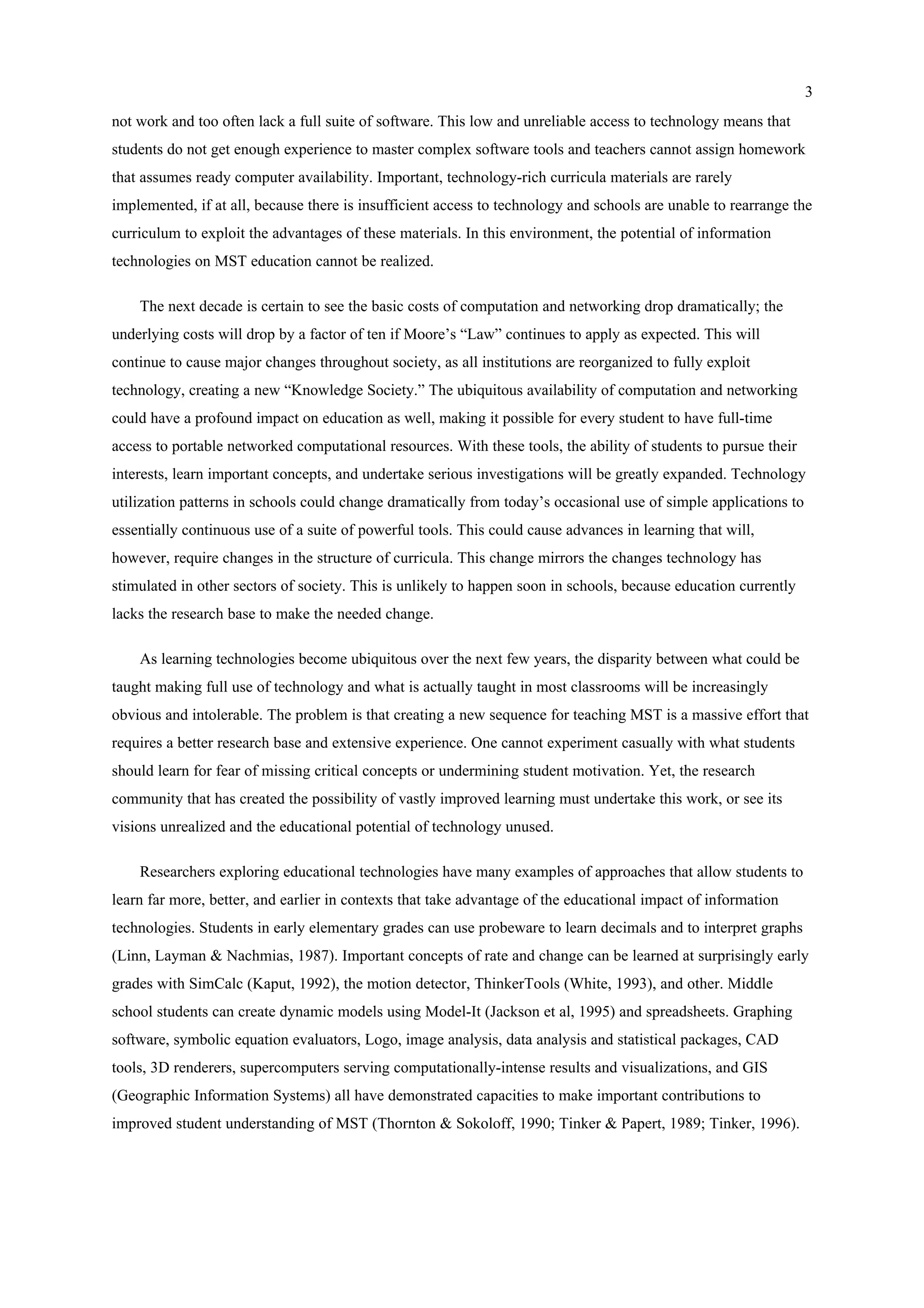 3
not work and too often lack a full suite of software. This low and unreliable access to technology means that
students do not get enough experience to master complex software tools and teachers cannot assign homework
that assumes ready computer availability. Important, technology-rich curricula materials are rarely
implemented, if at all, because there is insufficient access to technology and schools are unable to rearrange the
curriculum to exploit the advantages of these materials. In this environment, the potential of information
technologies on MST education cannot be realized.
The next decade is certain to see the basic costs of computation and networking drop dramatically; the
underlying costs will drop by a factor of ten if Moore’s “Law” continues to apply as expected. This will
continue to cause major changes throughout society, as all institutions are reorganized to fully exploit
technology, creating a new “Knowledge Society.” The ubiquitous availability of computation and networking
could have a profound impact on education as well, making it possible for every student to have full-time
access to portable networked computational resources. With these tools, the ability of students to pursue their
interests, learn important concepts, and undertake serious investigations will be greatly expanded. Technology
utilization patterns in schools could change dramatically from today’s occasional use of simple applications to
essentially continuous use of a suite of powerful tools. This could cause advances in learning that will,
however, require changes in the structure of curricula. This change mirrors the changes technology has
stimulated in other sectors of society. This is unlikely to happen soon in schools, because education currently
lacks the research base to make the needed change.
As learning technologies become ubiquitous over the next few years, the disparity between what could be
taught making full use of technology and what is actually taught in most classrooms will be increasingly
obvious and intolerable. The problem is that creating a new sequence for teaching MST is a massive effort that
requires a better research base and extensive experience. One cannot experiment casually with what students
should learn for fear of missing critical concepts or undermining student motivation. Yet, the research
community that has created the possibility of vastly improved learning must undertake this work, or see its
visions unrealized and the educational potential of technology unused.
Researchers exploring educational technologies have many examples of approaches that allow students to
learn far more, better, and earlier in contexts that take advantage of the educational impact of information
technologies. Students in early elementary grades can use probeware to learn decimals and to interpret graphs
(Linn, Layman & Nachmias, 1987). Important concepts of rate and change can be learned at surprisingly early
grades with SimCalc (Kaput, 1992), the motion detector, ThinkerTools (White, 1993), and other. Middle
school students can create dynamic models using Model-It (Jackson et al, 1995) and spreadsheets. Graphing
software, symbolic equation evaluators, Logo, image analysis, data analysis and statistical packages, CAD
tools, 3D renderers, supercomputers serving computationally-intense results and visualizations, and GIS
(Geographic Information Systems) all have demonstrated capacities to make important contributions to
improved student understanding of MST (Thornton & Sokoloff, 1990; Tinker & Papert, 1989; Tinker, 1996).
 