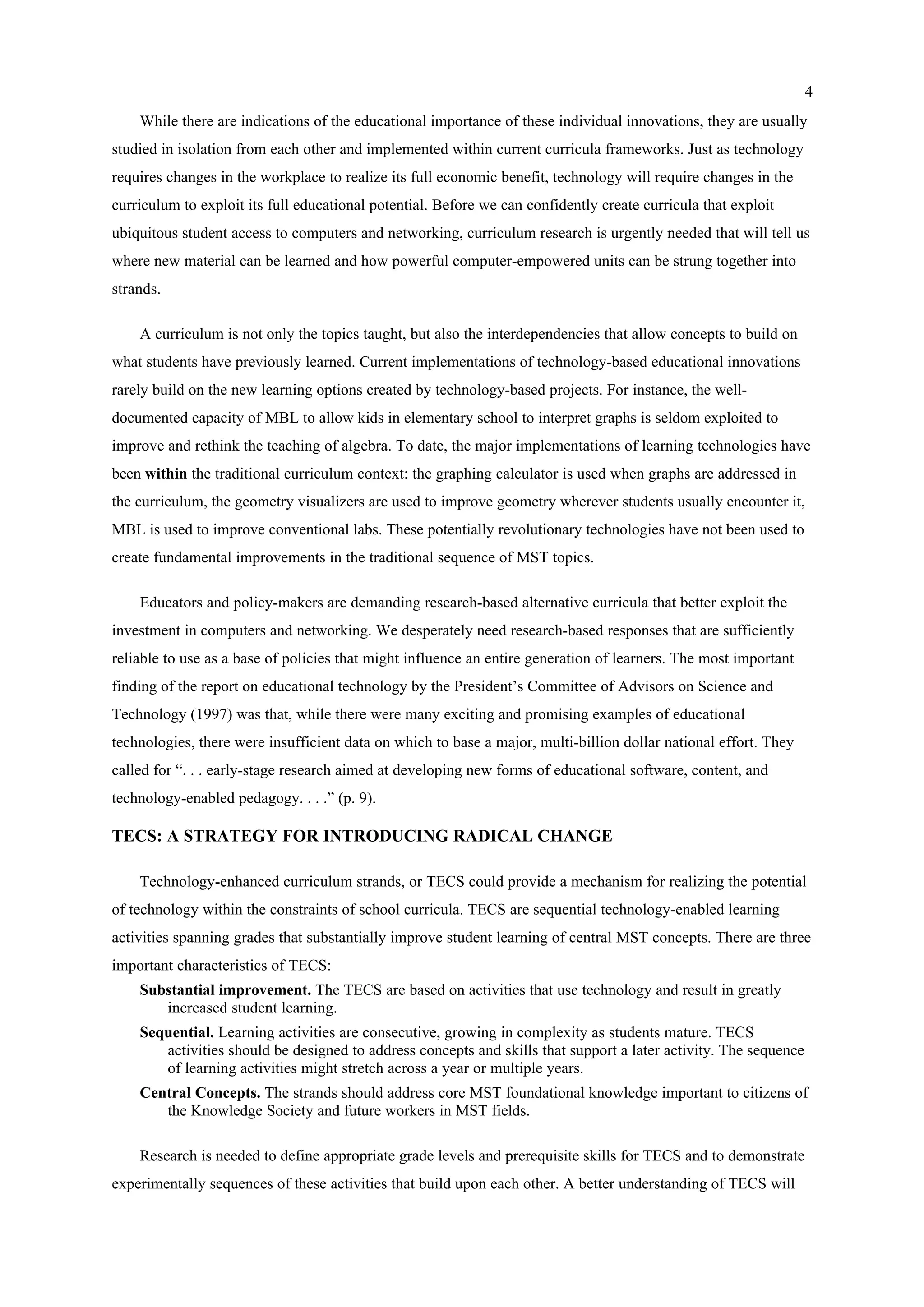 4
While there are indications of the educational importance of these individual innovations, they are usually
studied in isolation from each other and implemented within current curricula frameworks. Just as technology
requires changes in the workplace to realize its full economic benefit, technology will require changes in the
curriculum to exploit its full educational potential. Before we can confidently create curricula that exploit
ubiquitous student access to computers and networking, curriculum research is urgently needed that will tell us
where new material can be learned and how powerful computer-empowered units can be strung together into
strands.
A curriculum is not only the topics taught, but also the interdependencies that allow concepts to build on
what students have previously learned. Current implementations of technology-based educational innovations
rarely build on the new learning options created by technology-based projects. For instance, the well-
documented capacity of MBL to allow kids in elementary school to interpret graphs is seldom exploited to
improve and rethink the teaching of algebra. To date, the major implementations of learning technologies have
been within the traditional curriculum context: the graphing calculator is used when graphs are addressed in
the curriculum, the geometry visualizers are used to improve geometry wherever students usually encounter it,
MBL is used to improve conventional labs. These potentially revolutionary technologies have not been used to
create fundamental improvements in the traditional sequence of MST topics.
Educators and policy-makers are demanding research-based alternative curricula that better exploit the
investment in computers and networking. We desperately need research-based responses that are sufficiently
reliable to use as a base of policies that might influence an entire generation of learners. The most important
finding of the report on educational technology by the President’s Committee of Advisors on Science and
Technology (1997) was that, while there were many exciting and promising examples of educational
technologies, there were insufficient data on which to base a major, multi-billion dollar national effort. They
called for “. . . early-stage research aimed at developing new forms of educational software, content, and
technology-enabled pedagogy. . . .” (p. 9).
TECS: A STRATEGY FOR INTRODUCING RADICAL CHANGE
Technology-enhanced curriculum strands, or TECS could provide a mechanism for realizing the potential
of technology within the constraints of school curricula. TECS are sequential technology-enabled learning
activities spanning grades that substantially improve student learning of central MST concepts. There are three
important characteristics of TECS:
Substantial improvement. The TECS are based on activities that use technology and result in greatly
increased student learning.
Sequential. Learning activities are consecutive, growing in complexity as students mature. TECS
activities should be designed to address concepts and skills that support a later activity. The sequence
of learning activities might stretch across a year or multiple years.
Central Concepts. The strands should address core MST foundational knowledge important to citizens of
the Knowledge Society and future workers in MST fields.
Research is needed to define appropriate grade levels and prerequisite skills for TECS and to demonstrate
experimentally sequences of these activities that build upon each other. A better understanding of TECS will
 