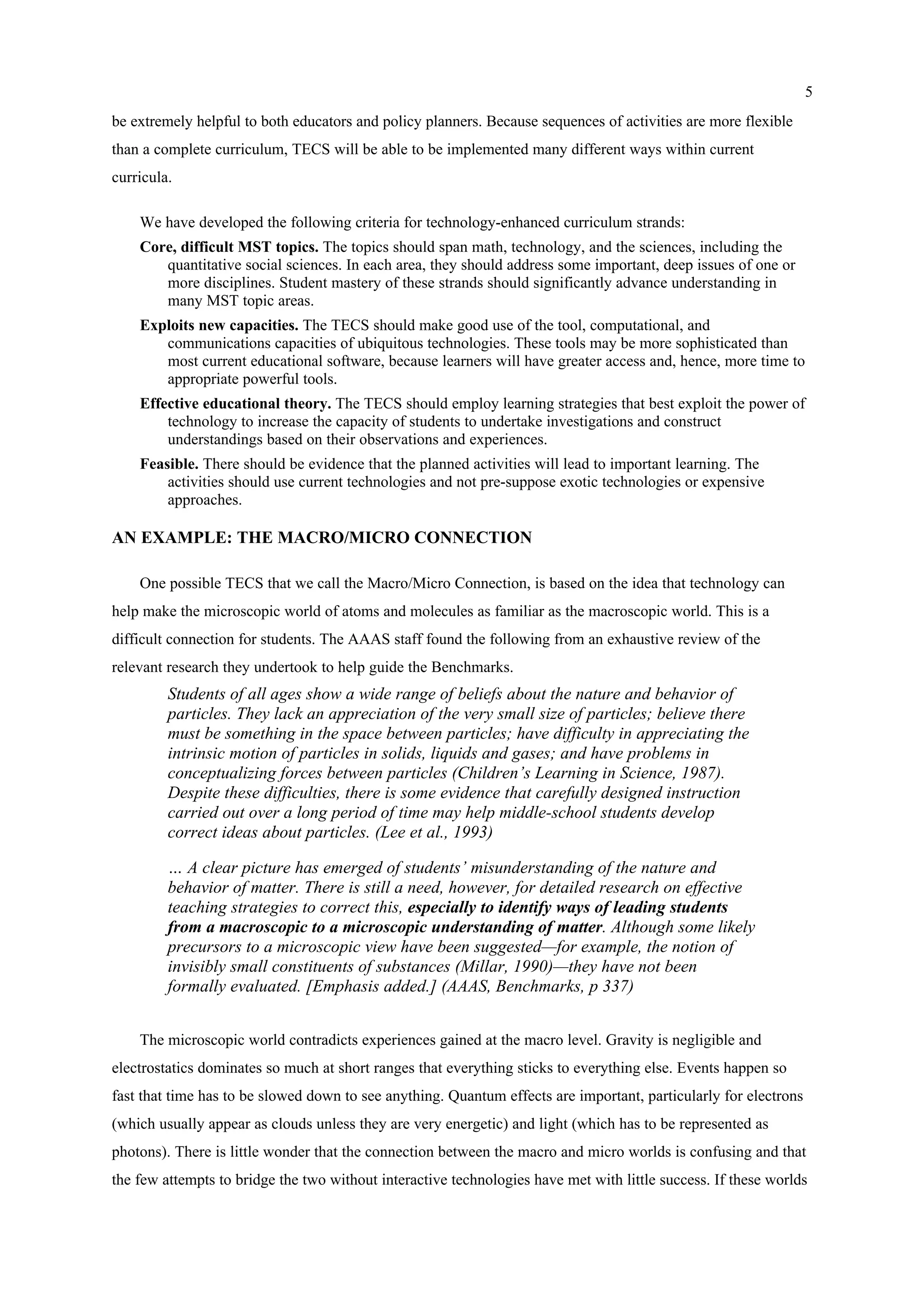 5
be extremely helpful to both educators and policy planners. Because sequences of activities are more flexible
than a complete curriculum, TECS will be able to be implemented many different ways within current
curricula.
We have developed the following criteria for technology-enhanced curriculum strands:
Core, difficult MST topics. The topics should span math, technology, and the sciences, including the
quantitative social sciences. In each area, they should address some important, deep issues of one or
more disciplines. Student mastery of these strands should significantly advance understanding in
many MST topic areas.
Exploits new capacities. The TECS should make good use of the tool, computational, and
communications capacities of ubiquitous technologies. These tools may be more sophisticated than
most current educational software, because learners will have greater access and, hence, more time to
appropriate powerful tools.
Effective educational theory. The TECS should employ learning strategies that best exploit the power of
technology to increase the capacity of students to undertake investigations and construct
understandings based on their observations and experiences.
Feasible. There should be evidence that the planned activities will lead to important learning. The
activities should use current technologies and not pre-suppose exotic technologies or expensive
approaches.
AN EXAMPLE: THE MACRO/MICRO CONNECTION
One possible TECS that we call the Macro/Micro Connection, is based on the idea that technology can
help make the microscopic world of atoms and molecules as familiar as the macroscopic world. This is a
difficult connection for students. The AAAS staff found the following from an exhaustive review of the
relevant research they undertook to help guide the Benchmarks.
Students of all ages show a wide range of beliefs about the nature and behavior of
particles. They lack an appreciation of the very small size of particles; believe there
must be something in the space between particles; have difficulty in appreciating the
intrinsic motion of particles in solids, liquids and gases; and have problems in
conceptualizing forces between particles (Children’s Learning in Science, 1987).
Despite these difficulties, there is some evidence that carefully designed instruction
carried out over a long period of time may help middle-school students develop
correct ideas about particles. (Lee et al., 1993)
… A clear picture has emerged of students’ misunderstanding of the nature and
behavior of matter. There is still a need, however, for detailed research on effective
teaching strategies to correct this, especially to identify ways of leading students
from a macroscopic to a microscopic understanding of matter. Although some likely
precursors to a microscopic view have been suggested—for example, the notion of
invisibly small constituents of substances (Millar, 1990)—they have not been
formally evaluated. [Emphasis added.] (AAAS, Benchmarks, p 337)
The microscopic world contradicts experiences gained at the macro level. Gravity is negligible and
electrostatics dominates so much at short ranges that everything sticks to everything else. Events happen so
fast that time has to be slowed down to see anything. Quantum effects are important, particularly for electrons
(which usually appear as clouds unless they are very energetic) and light (which has to be represented as
photons). There is little wonder that the connection between the macro and micro worlds is confusing and that
the few attempts to bridge the two without interactive technologies have met with little success. If these worlds
 