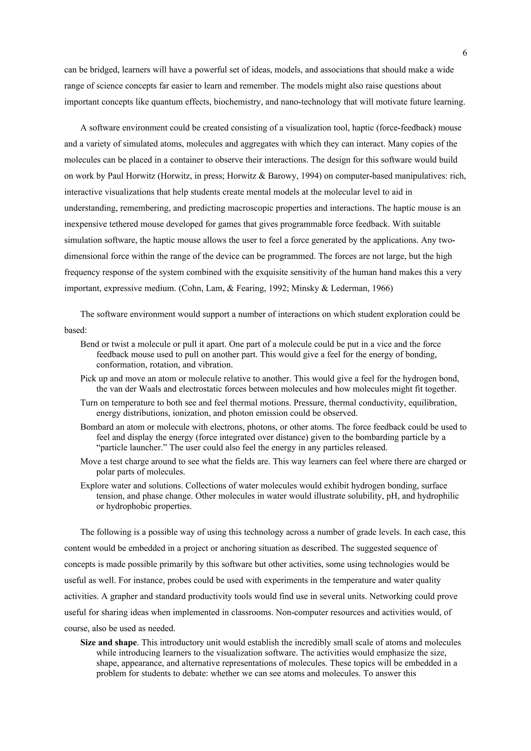 6
can be bridged, learners will have a powerful set of ideas, models, and associations that should make a wide
range of science concepts far easier to learn and remember. The models might also raise questions about
important concepts like quantum effects, biochemistry, and nano-technology that will motivate future learning.
A software environment could be created consisting of a visualization tool, haptic (force-feedback) mouse
and a variety of simulated atoms, molecules and aggregates with which they can interact. Many copies of the
molecules can be placed in a container to observe their interactions. The design for this software would build
on work by Paul Horwitz (Horwitz, in press; Horwitz & Barowy, 1994) on computer-based manipulatives: rich,
interactive visualizations that help students create mental models at the molecular level to aid in
understanding, remembering, and predicting macroscopic properties and interactions. The haptic mouse is an
inexpensive tethered mouse developed for games that gives programmable force feedback. With suitable
simulation software, the haptic mouse allows the user to feel a force generated by the applications. Any two-
dimensional force within the range of the device can be programmed. The forces are not large, but the high
frequency response of the system combined with the exquisite sensitivity of the human hand makes this a very
important, expressive medium. (Cohn, Lam, & Fearing, 1992; Minsky & Lederman, 1966)
The software environment would support a number of interactions on which student exploration could be
based:
Bend or twist a molecule or pull it apart. One part of a molecule could be put in a vice and the force
feedback mouse used to pull on another part. This would give a feel for the energy of bonding,
conformation, rotation, and vibration.
Pick up and move an atom or molecule relative to another. This would give a feel for the hydrogen bond,
the van der Waals and electrostatic forces between molecules and how molecules might fit together.
Turn on temperature to both see and feel thermal motions. Pressure, thermal conductivity, equilibration,
energy distributions, ionization, and photon emission could be observed.
Bombard an atom or molecule with electrons, photons, or other atoms. The force feedback could be used to
feel and display the energy (force integrated over distance) given to the bombarding particle by a
“particle launcher.” The user could also feel the energy in any particles released.
Move a test charge around to see what the fields are. This way learners can feel where there are charged or
polar parts of molecules.
Explore water and solutions. Collections of water molecules would exhibit hydrogen bonding, surface
tension, and phase change. Other molecules in water would illustrate solubility, pH, and hydrophilic
or hydrophobic properties.
The following is a possible way of using this technology across a number of grade levels. In each case, this
content would be embedded in a project or anchoring situation as described. The suggested sequence of
concepts is made possible primarily by this software but other activities, some using technologies would be
useful as well. For instance, probes could be used with experiments in the temperature and water quality
activities. A grapher and standard productivity tools would find use in several units. Networking could prove
useful for sharing ideas when implemented in classrooms. Non-computer resources and activities would, of
course, also be used as needed.
Size and shape. This introductory unit would establish the incredibly small scale of atoms and molecules
while introducing learners to the visualization software. The activities would emphasize the size,
shape, appearance, and alternative representations of molecules. These topics will be embedded in a
problem for students to debate: whether we can see atoms and molecules. To answer this
 