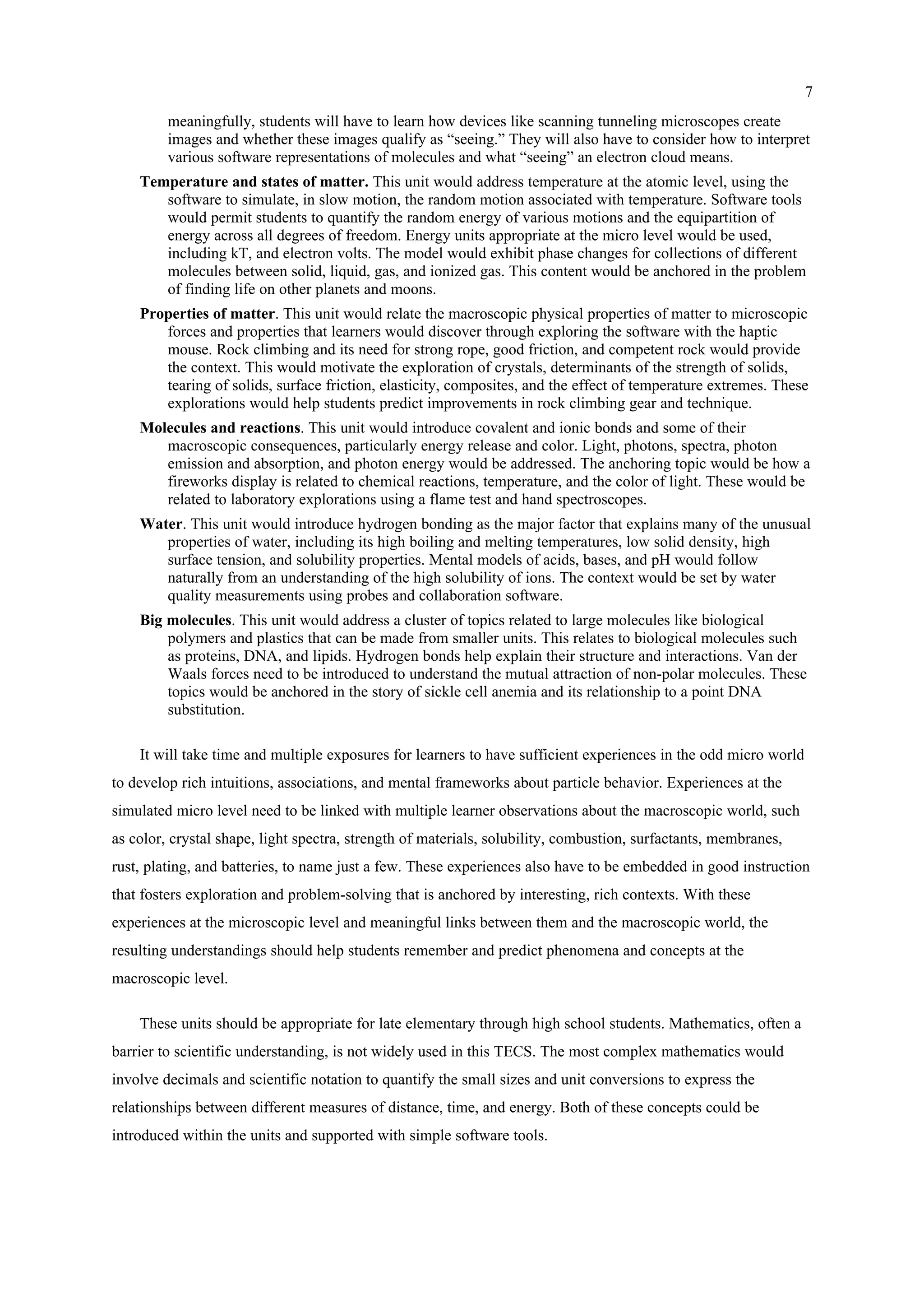 7
meaningfully, students will have to learn how devices like scanning tunneling microscopes create
images and whether these images qualify as “seeing.” They will also have to consider how to interpret
various software representations of molecules and what “seeing” an electron cloud means.
Temperature and states of matter. This unit would address temperature at the atomic level, using the
software to simulate, in slow motion, the random motion associated with temperature. Software tools
would permit students to quantify the random energy of various motions and the equipartition of
energy across all degrees of freedom. Energy units appropriate at the micro level would be used,
including kT, and electron volts. The model would exhibit phase changes for collections of different
molecules between solid, liquid, gas, and ionized gas. This content would be anchored in the problem
of finding life on other planets and moons.
Properties of matter. This unit would relate the macroscopic physical properties of matter to microscopic
forces and properties that learners would discover through exploring the software with the haptic
mouse. Rock climbing and its need for strong rope, good friction, and competent rock would provide
the context. This would motivate the exploration of crystals, determinants of the strength of solids,
tearing of solids, surface friction, elasticity, composites, and the effect of temperature extremes. These
explorations would help students predict improvements in rock climbing gear and technique.
Molecules and reactions. This unit would introduce covalent and ionic bonds and some of their
macroscopic consequences, particularly energy release and color. Light, photons, spectra, photon
emission and absorption, and photon energy would be addressed. The anchoring topic would be how a
fireworks display is related to chemical reactions, temperature, and the color of light. These would be
related to laboratory explorations using a flame test and hand spectroscopes.
Water. This unit would introduce hydrogen bonding as the major factor that explains many of the unusual
properties of water, including its high boiling and melting temperatures, low solid density, high
surface tension, and solubility properties. Mental models of acids, bases, and pH would follow
naturally from an understanding of the high solubility of ions. The context would be set by water
quality measurements using probes and collaboration software.
Big molecules. This unit would address a cluster of topics related to large molecules like biological
polymers and plastics that can be made from smaller units. This relates to biological molecules such
as proteins, DNA, and lipids. Hydrogen bonds help explain their structure and interactions. Van der
Waals forces need to be introduced to understand the mutual attraction of non-polar molecules. These
topics would be anchored in the story of sickle cell anemia and its relationship to a point DNA
substitution.
It will take time and multiple exposures for learners to have sufficient experiences in the odd micro world
to develop rich intuitions, associations, and mental frameworks about particle behavior. Experiences at the
simulated micro level need to be linked with multiple learner observations about the macroscopic world, such
as color, crystal shape, light spectra, strength of materials, solubility, combustion, surfactants, membranes,
rust, plating, and batteries, to name just a few. These experiences also have to be embedded in good instruction
that fosters exploration and problem-solving that is anchored by interesting, rich contexts. With these
experiences at the microscopic level and meaningful links between them and the macroscopic world, the
resulting understandings should help students remember and predict phenomena and concepts at the
macroscopic level.
These units should be appropriate for late elementary through high school students. Mathematics, often a
barrier to scientific understanding, is not widely used in this TECS. The most complex mathematics would
involve decimals and scientific notation to quantify the small sizes and unit conversions to express the
relationships between different measures of distance, time, and energy. Both of these concepts could be
introduced within the units and supported with simple software tools.
 