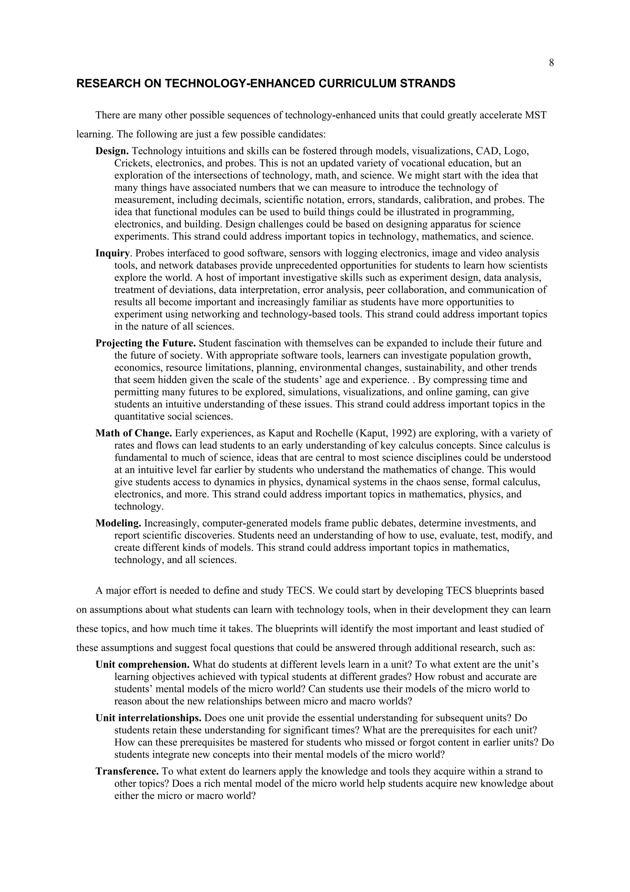 8
RESEARCH ON TECHNOLOGY-ENHANCED CURRICULUM STRANDS
There are many other possible sequences of technology-enhanced units that could greatly accelerate MST
learning. The following are just a few possible candidates:
Design. Technology intuitions and skills can be fostered through models, visualizations, CAD, Logo,
Crickets, electronics, and probes. This is not an updated variety of vocational education, but an
exploration of the intersections of technology, math, and science. We might start with the idea that
many things have associated numbers that we can measure to introduce the technology of
measurement, including decimals, scientific notation, errors, standards, calibration, and probes. The
idea that functional modules can be used to build things could be illustrated in programming,
electronics, and building. Design challenges could be based on designing apparatus for science
experiments. This strand could address important topics in technology, mathematics, and science.
Inquiry. Probes interfaced to good software, sensors with logging electronics, image and video analysis
tools, and network databases provide unprecedented opportunities for students to learn how scientists
explore the world. A host of important investigative skills such as experiment design, data analysis,
treatment of deviations, data interpretation, error analysis, peer collaboration, and communication of
results all become important and increasingly familiar as students have more opportunities to
experiment using networking and technology-based tools. This strand could address important topics
in the nature of all sciences.
Projecting the Future. Student fascination with themselves can be expanded to include their future and
the future of society. With appropriate software tools, learners can investigate population growth,
economics, resource limitations, planning, environmental changes, sustainability, and other trends
that seem hidden given the scale of the students’ age and experience. . By compressing time and
permitting many futures to be explored, simulations, visualizations, and online gaming, can give
students an intuitive understanding of these issues. This strand could address important topics in the
quantitative social sciences.
Math of Change. Early experiences, as Kaput and Rochelle (Kaput, 1992) are exploring, with a variety of
rates and flows can lead students to an early understanding of key calculus concepts. Since calculus is
fundamental to much of science, ideas that are central to most science disciplines could be understood
at an intuitive level far earlier by students who understand the mathematics of change. This would
give students access to dynamics in physics, dynamical systems in the chaos sense, formal calculus,
electronics, and more. This strand could address important topics in mathematics, physics, and
technology.
Modeling. Increasingly, computer-generated models frame public debates, determine investments, and
report scientific discoveries. Students need an understanding of how to use, evaluate, test, modify, and
create different kinds of models. This strand could address important topics in mathematics,
technology, and all sciences.
A major effort is needed to define and study TECS. We could start by developing TECS blueprints based
on assumptions about what students can learn with technology tools, when in their development they can learn
these topics, and how much time it takes. The blueprints will identify the most important and least studied of
these assumptions and suggest focal questions that could be answered through additional research, such as:
Unit comprehension. What do students at different levels learn in a unit? To what extent are the unit’s
learning objectives achieved with typical students at different grades? How robust and accurate are
students’ mental models of the micro world? Can students use their models of the micro world to
reason about the new relationships between micro and macro worlds?
Unit interrelationships. Does one unit provide the essential understanding for subsequent units? Do
students retain these understanding for significant times? What are the prerequisites for each unit?
How can these prerequisites be mastered for students who missed or forgot content in earlier units? Do
students integrate new concepts into their mental models of the micro world?
Transference. To what extent do learners apply the knowledge and tools they acquire within a strand to
other topics? Does a rich mental model of the micro world help students acquire new knowledge about
either the micro or macro world?
 