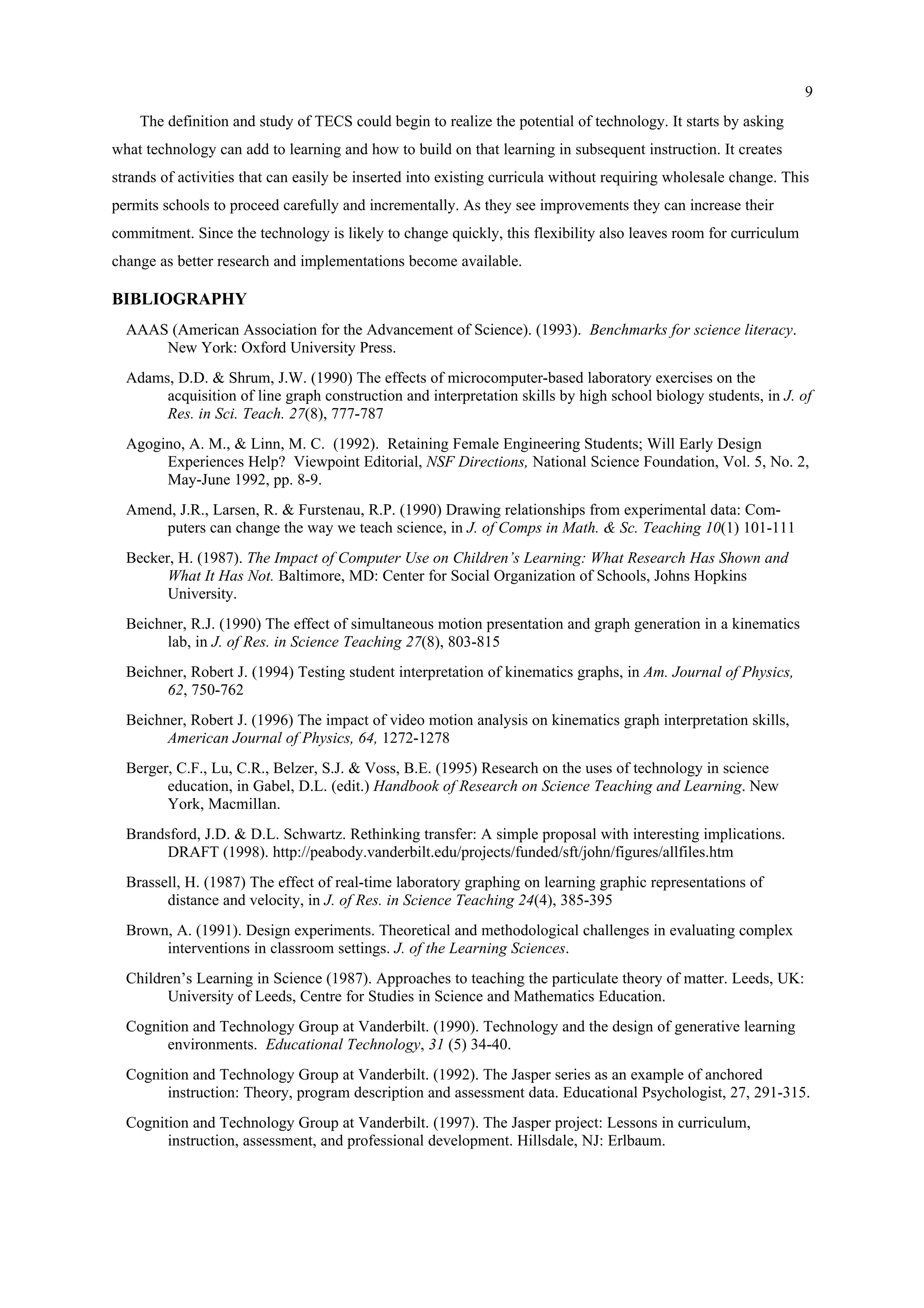 9
The definition and study of TECS could begin to realize the potential of technology. It starts by asking
what technology can add to learning and how to build on that learning in subsequent instruction. It creates
strands of activities that can easily be inserted into existing curricula without requiring wholesale change. This
permits schools to proceed carefully and incrementally. As they see improvements they can increase their
commitment. Since the technology is likely to change quickly, this flexibility also leaves room for curriculum
change as better research and implementations become available.
BIBLIOGRAPHY
AAAS (American Association for the Advancement of Science). (1993). Benchmarks for science literacy.
New York: Oxford University Press.
Adams, D.D. & Shrum, J.W. (1990) The effects of microcomputer-based laboratory exercises on the
acquisition of line graph construction and interpretation skills by high school biology students, in J. of
Res. in Sci. Teach. 27(8), 777-787
Agogino, A. M., & Linn, M. C. (1992). Retaining Female Engineering Students; Will Early Design
Experiences Help? Viewpoint Editorial, NSF Directions, National Science Foundation, Vol. 5, No. 2,
May-June 1992, pp. 8-9.
Amend, J.R., Larsen, R. & Furstenau, R.P. (1990) Drawing relationships from experimental data: Com-
puters can change the way we teach science, in J. of Comps in Math. & Sc. Teaching 10(1) 101-111
Becker, H. (1987). The Impact of Computer Use on Children’s Learning: What Research Has Shown and
What It Has Not. Baltimore, MD: Center for Social Organization of Schools, Johns Hopkins
University.
Beichner, R.J. (1990) The effect of simultaneous motion presentation and graph generation in a kinematics
lab, in J. of Res. in Science Teaching 27(8), 803-815
Beichner, Robert J. (1994) Testing student interpretation of kinematics graphs, in Am. Journal of Physics,
62, 750-762
Beichner, Robert J. (1996) The impact of video motion analysis on kinematics graph interpretation skills,
American Journal of Physics, 64, 1272-1278
Berger, C.F., Lu, C.R., Belzer, S.J. & Voss, B.E. (1995) Research on the uses of technology in science
education, in Gabel, D.L. (edit.) Handbook of Research on Science Teaching and Learning. New
York, Macmillan.
Brandsford, J.D. & D.L. Schwartz. Rethinking transfer: A simple proposal with interesting implications.
DRAFT (1998). http://peabody.vanderbilt.edu/projects/funded/sft/john/figures/allfiles.htm
Brassell, H. (1987) The effect of real-time laboratory graphing on learning graphic representations of
distance and velocity, in J. of Res. in Science Teaching 24(4), 385-395
Brown, A. (1991). Design experiments. Theoretical and methodological challenges in evaluating complex
interventions in classroom settings. J. of the Learning Sciences.
Children’s Learning in Science (1987). Approaches to teaching the particulate theory of matter. Leeds, UK:
University of Leeds, Centre for Studies in Science and Mathematics Education.
Cognition and Technology Group at Vanderbilt. (1990). Technology and the design of generative learning
environments. Educational Technology, 31 (5) 34-40.
Cognition and Technology Group at Vanderbilt. (1992). The Jasper series as an example of anchored
instruction: Theory, program description and assessment data. Educational Psychologist, 27, 291-315.
Cognition and Technology Group at Vanderbilt. (1997). The Jasper project: Lessons in curriculum,
instruction, assessment, and professional development. Hillsdale, NJ: Erlbaum.
 