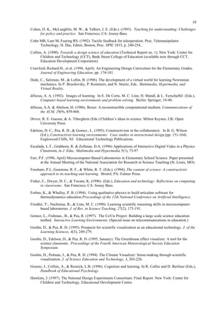 10
Cohen, D. K., McLaughlin, M. W., & Talbert, J. E. (Eds.). (1993). Teaching for understanding: Challenges
for policy and practice. San Francisco, CA: Jossey-Bass.
Cohn MB, Lam M, Fearing RS. (1992). Tactile feedback for teleoperation. Proc. Telemanipulator
Technology, H. Das, Editor, Boston, Proc. SPIE 1833, p. 240-254, .
Collins, A. (1990). Towards a design science of education (Technical Report no. 1). New York: Center for
Children and Technology (CCT), Bank Street College of Education (available now through CCT,
Education Development Corporation).
Crawford, Richard H., et al. (1994, April). An Engineering Design Curriculum for the Elementary Grades.
Journal of Engineering Education, pp. 174-181.
Dede, C., Salzman, M., & Loftin, B. (1996). The development of a virtual world for learning Newtonian
mechanics. In P. Brusilovsky, P. Kommers, and N. Streitz, Eds., Multimedia, Hypermedia, and
Virtual Reality.
diSessa, A. A. (1992). Images of learning. In E. De Corte, M. C. Linn, H. Mandl, & L. Verschaffel (Eds.),
Computer-based learning environments and problem solving. Berlin: Springer, 19-40.
diSessa, A.A. & Abelson, H. (1986). Boxer: A reconstructible computational medium. Communications of
the ACM, 29(9), 859-868.
Driver, R. E. Guesne, & A. Tiberghein (Eds.) Children’s ideas in science. Milton Keynes, UK: Open
University Press.
Edelson, D. C., Pea, R. D., & Gomez., L. (1995). Constructivism in the collaboratory. In B. G. Wilson
(Ed.), Constructivist learning environments: Case studies in instructional design (pp. 151-164).
Englewood Cliffs, NJ: Educational Technology Publications.
Escalada, L.T., Grabhorn, R. & Zollman, D.A. (1996) Applications of Interactive Digital Video in a Physics
Classroom, in J. Educ. Multimedia and Hypermedia 5(1), 73-97
Farr, P.F. (1996, April) Microcomputer-Based Laboratories in Elementary School Science. Paper presented
at the Annual Meeting of the National Association for Research in Science Teaching (St. Louis, MO).
Fensham, P.J., Gunstone, R. F., & White, R. T. (Eds.). (1994). The content of science: A constructivist
approach to its teaching and learning. Bristol, PA: Falmer Press.
Fisher, C., Dwyer, D. C., & Yocam, K. (1996). (Eds.), Education and technology: Reflections on computing
in classrooms. San Francisco, CA: Jossey Bass.
Forbus, K., & Whalley, P. B. (1994). Using qualitative physics to build articulate software for
thermodynamics education Proceedings of the 12th National Conference on Artificial Intelligence.
Friedler, Y., Nachmias, R., & Linn, M. C. (1990). Learning scientific reasoning skills in microcomputer-
based laboratories. J. of Res. in Science Teaching, 27(2), 173-191.
Gomez, L., Fishman., B., & Pea, R. (1997). The CoVis Project: Building a large scale science education
testbed. Interactive Learning Environments. (Special issue on telecommunications in education.)
Gordin, D., & Pea, R. D. (1995). Prospects for scientific visualization as an educational technology. J. of the
Learning Sciences, 4(3), 249-279.
Gordin, D., Edelson, D., & Pea, R. D. (1995, January). The Greenhouse effect visualizer: A tool for the
science classroom. Proceedings of the Fourth American Meteorological Society Education
Symposium.
Gordin, D., Polman, J., & Pea, R. D. (1994). The Climate Visualizer: Sense-making through scientific
visualization. J. of Science Education and Technology, 3, 203-226.
Greeno, J., Collins, A., & Resnick, L.B. (1996). Cognition and learning. In R. Calfee and D. Berliner (Eds.),
Handbook of Educational Psychology.
Hawkins, J. (1997). The National Design Experiments Consortium: Final Report. New York: Center for
Children and Technology, Educational Development Center.
 